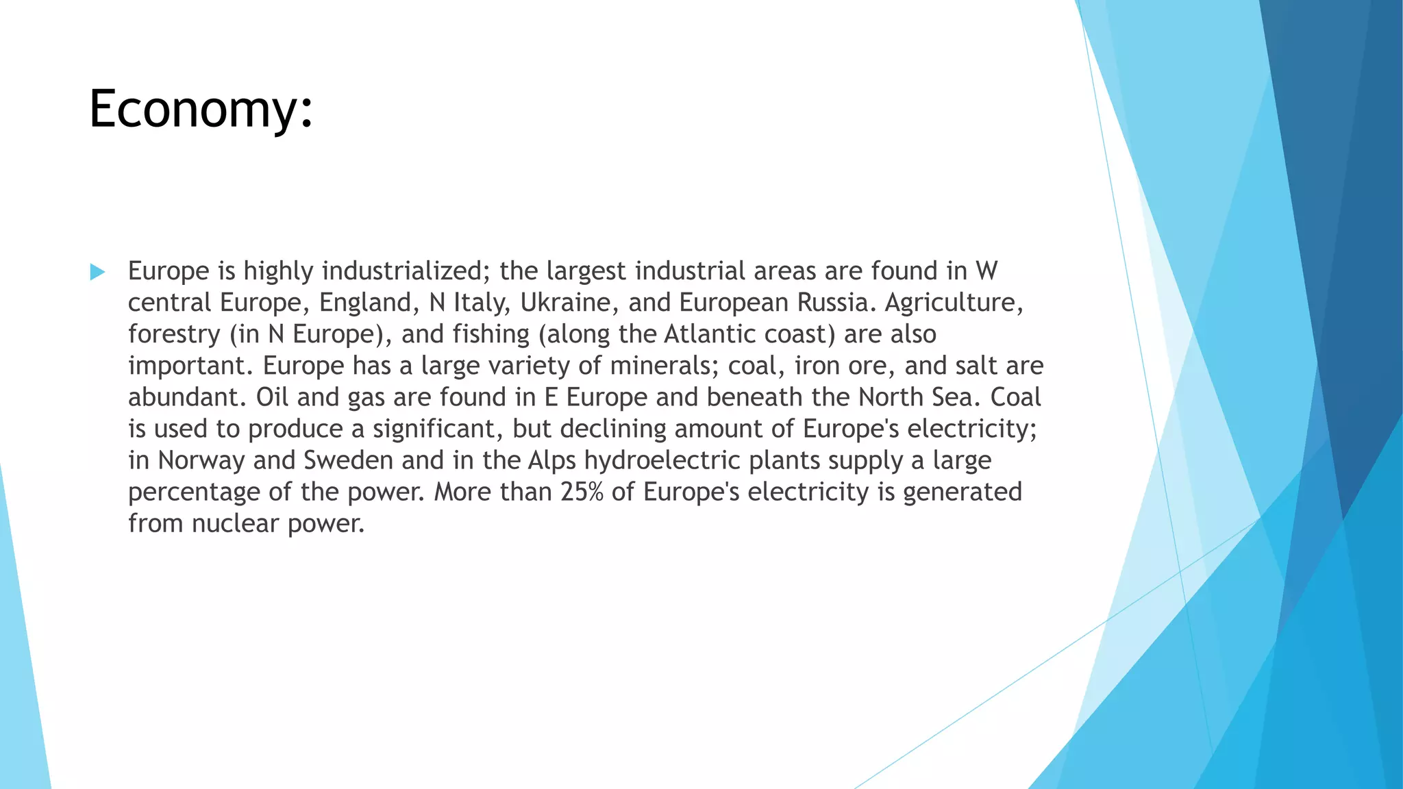 Economy:
 Europe is highly industrialized; the largest industrial areas are found in W
central Europe, England, N Italy, Ukraine, and European Russia. Agriculture,
forestry (in N Europe), and fishing (along the Atlantic coast) are also
important. Europe has a large variety of minerals; coal, iron ore, and salt are
abundant. Oil and gas are found in E Europe and beneath the North Sea. Coal
is used to produce a significant, but declining amount of Europe's electricity;
in Norway and Sweden and in the Alps hydroelectric plants supply a large
percentage of the power. More than 25% of Europe's electricity is generated
from nuclear power.
 