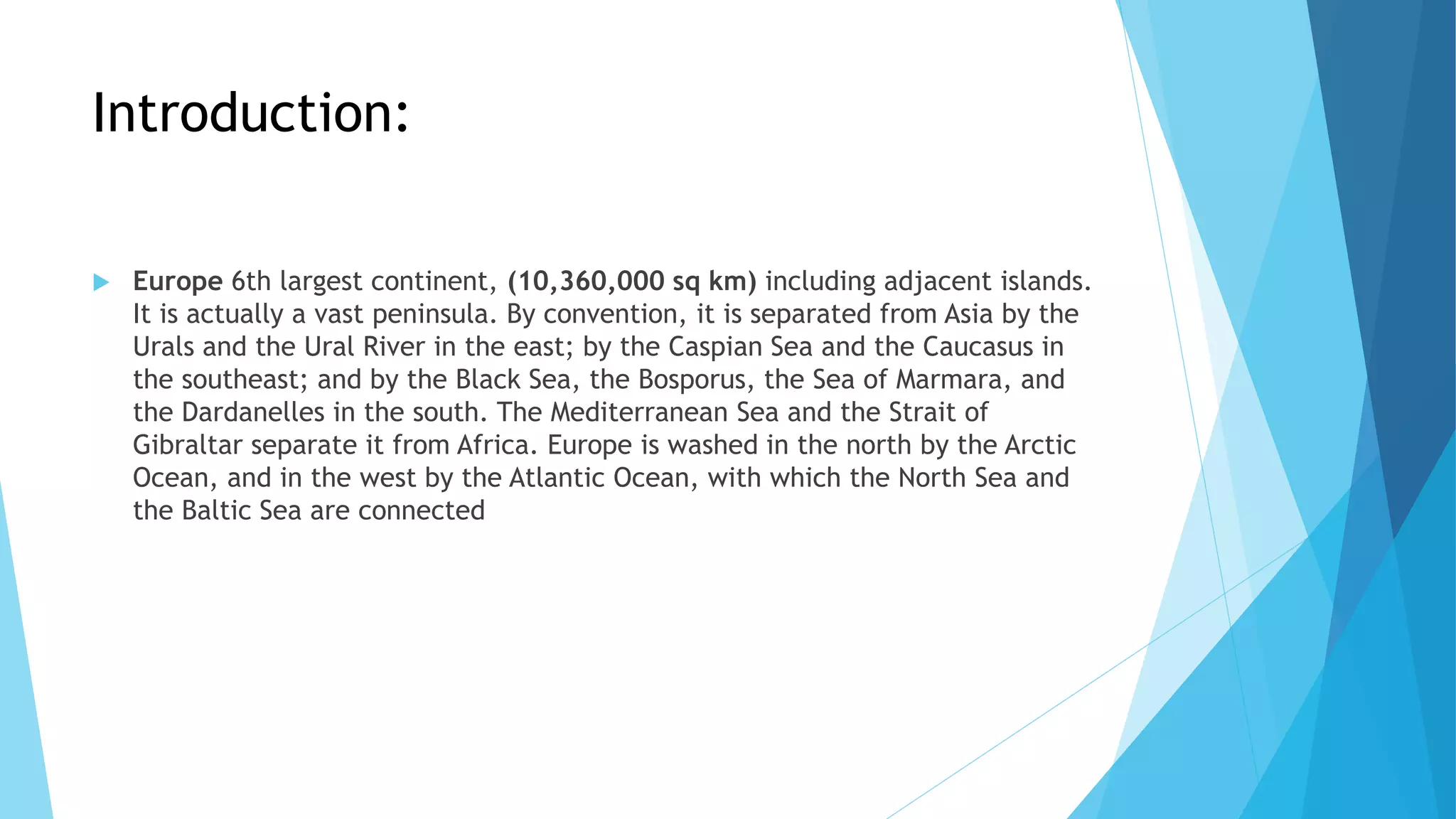 Introduction:
 Europe 6th largest continent, (10,360,000 sq km) including adjacent islands.
It is actually a vast peninsula. By convention, it is separated from Asia by the
Urals and the Ural River in the east; by the Caspian Sea and the Caucasus in
the southeast; and by the Black Sea, the Bosporus, the Sea of Marmara, and
the Dardanelles in the south. The Mediterranean Sea and the Strait of
Gibraltar separate it from Africa. Europe is washed in the north by the Arctic
Ocean, and in the west by the Atlantic Ocean, with which the North Sea and
the Baltic Sea are connected
 