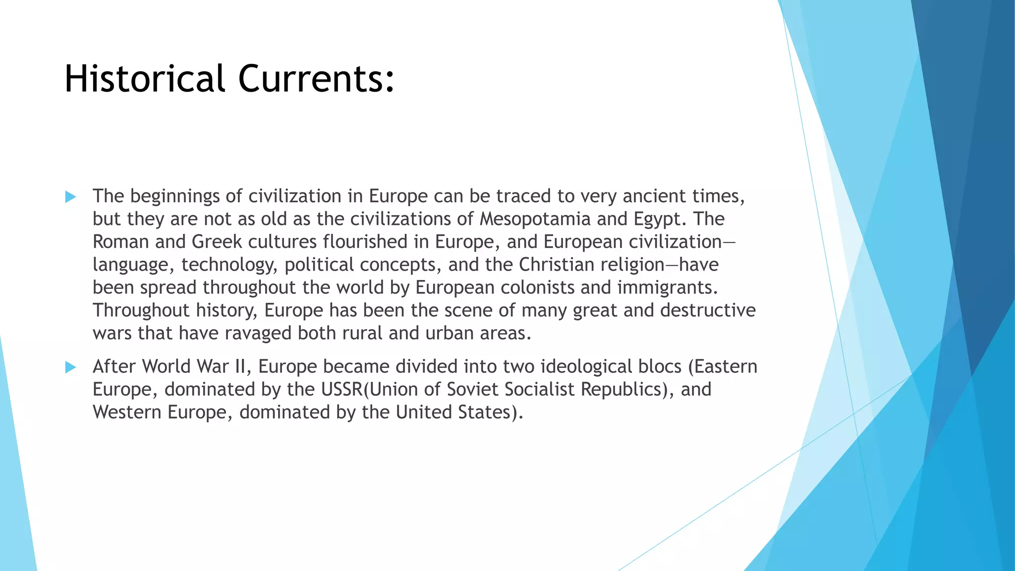 Historical Currents:
 The beginnings of civilization in Europe can be traced to very ancient times,
but they are not as old as the civilizations of Mesopotamia and Egypt. The
Roman and Greek cultures flourished in Europe, and European civilization—
language, technology, political concepts, and the Christian religion—have
been spread throughout the world by European colonists and immigrants.
Throughout history, Europe has been the scene of many great and destructive
wars that have ravaged both rural and urban areas.
 After World War II, Europe became divided into two ideological blocs (Eastern
Europe, dominated by the USSR(Union of Soviet Socialist Republics), and
Western Europe, dominated by the United States).
 
