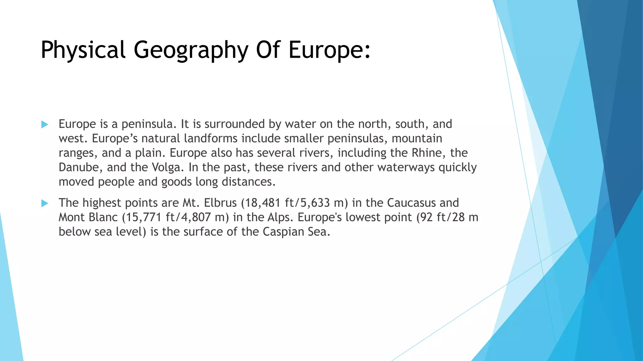 Physical Geography Of Europe:
 Europe is a peninsula. It is surrounded by water on the north, south, and
west. Europe’s natural landforms include smaller peninsulas, mountain
ranges, and a plain. Europe also has several rivers, including the Rhine, the
Danube, and the Volga. In the past, these rivers and other waterways quickly
moved people and goods long distances.
 The highest points are Mt. Elbrus (18,481 ft/5,633 m) in the Caucasus and
Mont Blanc (15,771 ft/4,807 m) in the Alps. Europe's lowest point (92 ft/28 m
below sea level) is the surface of the Caspian Sea.
 