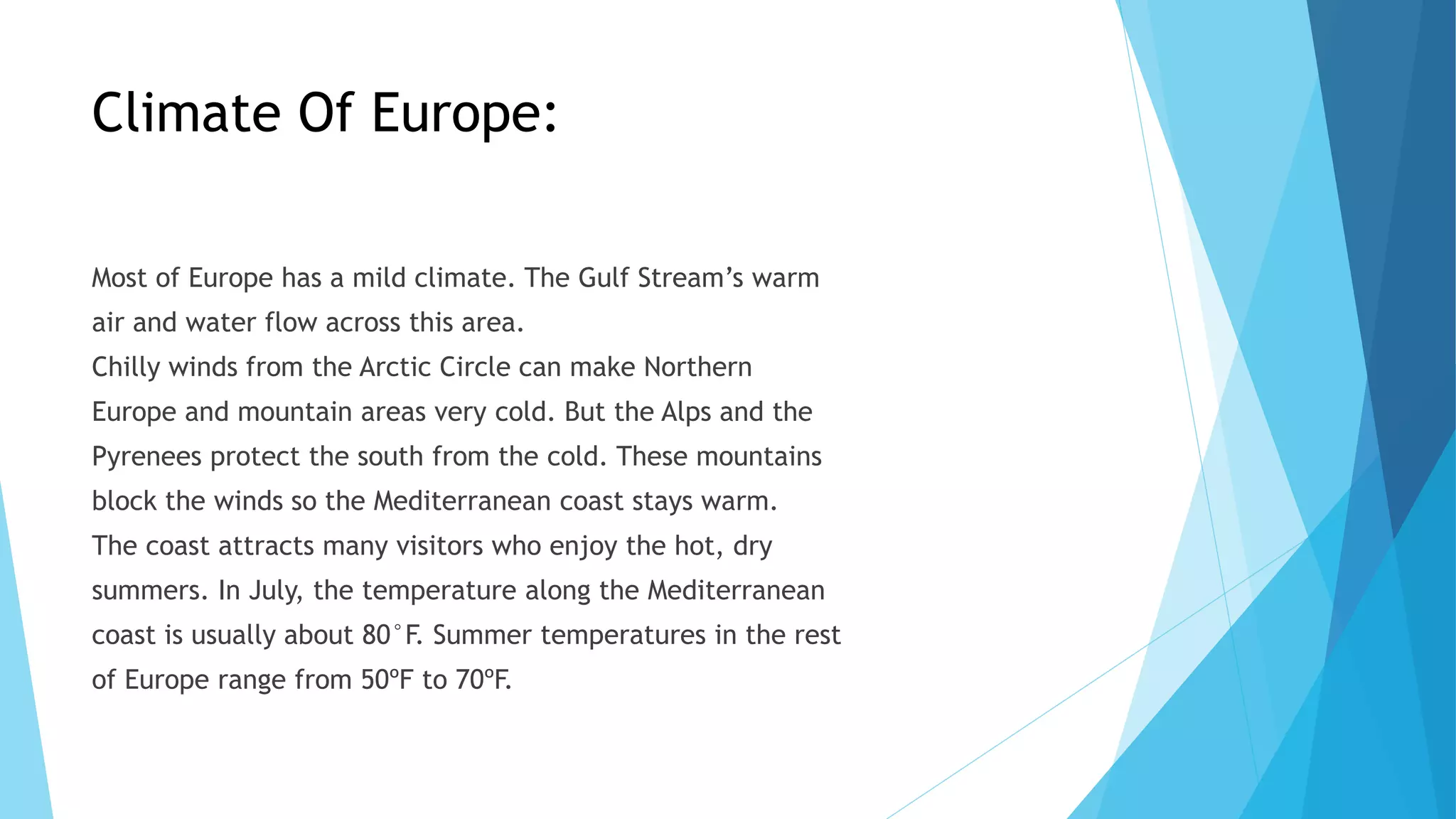 Climate Of Europe:
Most of Europe has a mild climate. The Gulf Stream’s warm
air and water flow across this area.
Chilly winds from the Arctic Circle can make Northern
Europe and mountain areas very cold. But the Alps and the
Pyrenees protect the south from the cold. These mountains
block the winds so the Mediterranean coast stays warm.
The coast attracts many visitors who enjoy the hot, dry
summers. In July, the temperature along the Mediterranean
coast is usually about 80°F. Summer temperatures in the rest
of Europe range from 50ºF to 70ºF.
 