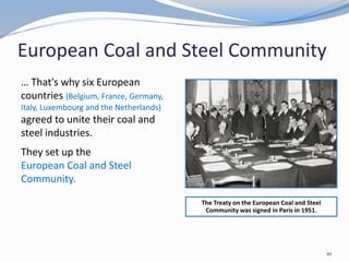 European Coal and Steel Community
… That's why six European
countries (Belgium, France, Germany,
Italy, Luxembourg and the Netherlands)
agreed to unite their coal and
steel industries.
They set up the
European Coal and Steel
Community.
The Treaty on the European Coal and Steel
Community was signed in Paris in 1951.
10
 