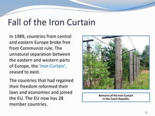Fall of the Iron Curtain
In 1989, countries from central
and eastern Europe broke free
from Communist rule. The
unnatural separation between
the eastern and western parts
of Europe, the 'Iron Curtain',
ceased to exist.
The countries that had regained
their freedom reformed their
laws and economies and joined
the EU. The EU now has 28
member countries.
Remains of the Iron Curtain
in the Czech Republic
13
 