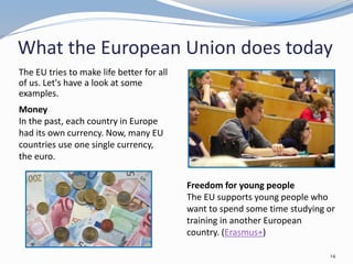 What the European Union does today
The EU tries to make life better for all
of us. Let's have a look at some
examples.
14
:
Money
In the past, each country in Europe
had its own currency. Now, many EU
countries use one single currency,
the euro.
Freedom for young people
The EU supports young people who
want to spend some time studying or
training in another European
country. (Erasmus+)
 