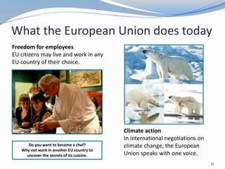 What the European Union does today
15
Climate action
In international negotiations on
climate change, the European
Union speaks with one voice.
Do you want to become a chef?
Why not work in another EU country to
uncover the secrets of its cuisine.
Freedom for employees
EU citizens may live and work in any
EU country of their choice.
 
