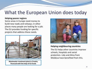 What the European Union does today
16
Helping poorer regions
Some areas in Europe need money to
build new roads and railways; in other
places many people are looking for a job.
The EU provides funding for specific
projects that address these needs.
Helping neighbouring countries
The EU helps other countries improve
schools, hospitals and social
protection. Lida and Alina from
Moldova have benefited from this.
Wastewater treatment plant in Croatia,
financed with the help of EU funds
 