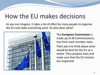How the EU makes decisions
19
As you can imagine, it takes a lot of effort by many people to organise
the EU and make everything work. So who does what?
The European Commission is
made up of 28 Commissioners,
one from each member state.
Their job is to think about what
would be best for the EU as a
whole. They propose laws and
make sure that the EU treaties
are respected.
 