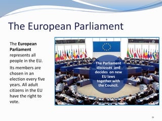The European Parliament
The European
Parliament
represents all
people in the EU.
Its members are
chosen in an
election every five
years. All adult
citizens in the EU
have the right to
vote.
21
The Parliament
discusses and
decides on new
EU laws
together with
the Council.
 