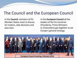 European Council meeting, February 2016
The Council and the European Council
In the Council, ministers of EU
Member States meet to discuss
EU matters, take decisions and
pass laws.
22
In the European Council all the
leaders of the EU countries
(Presidents, Prime Ministers
or Chancellors) get together to set
Europe's general strategy.
 