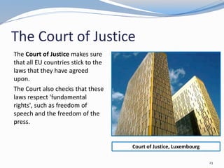 The Court of Justice
The Court of Justice makes sure
that all EU countries stick to the
laws that they have agreed
upon.
The Court also checks that these
laws respect 'fundamental
rights', such as freedom of
speech and the freedom of the
press.
23
Court of Justice, Luxembourg
 