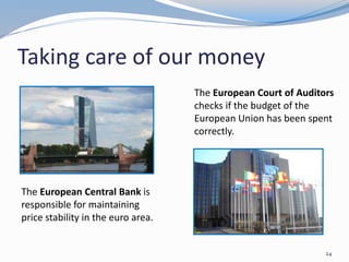 Taking care of our money
The European Central Bank is
responsible for maintaining
price stability in the euro area.
24
The European Court of Auditors
checks if the budget of the
European Union has been spent
correctly.
 