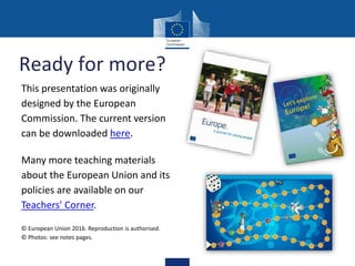Ready for more?
This presentation was originally
designed by the European
Commission. The current version
can be downloaded here.
Many more teaching materials
about the European Union and its
policies are available on our
Teachers' Corner.
© European Union 2016. Reproduction is authorised.
© Photos: see notes pages.
 