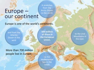 3
Europe –
our continent
Europe is one of the world's continents.
It stretches
from the
Arctic Ocean
in the north
and from the
Atlantic
Ocean in the
west
to the
Mediterranean
Sea in the
south
to the Ural
Mountains in
the east.
500 million
of them in
the European
Union.
More than 700 million
people live in Europe,
 