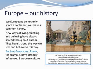 Europe – our history
The church of the Madeleine in Paris,
inspired by a Roman temple,
designed as a temple to the glory of Napoleon's army,
seen here from the Place de la Concorde, where
the guillotine was erected during the French Revolution.
4
We Europeans do not only
share a continent, we share a
common history.
New ways of living, thinking
and believing have always
spread throughout Europe.
They have shaped the way we
feel and behave to this day.
Ancient Greece and Rome,
for example, have strongly
influenced European culture.
 
