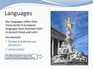 Languages
5
Our languages reflect that:
many words in European
languages have common roots
in ancient Greek and Latin.
For example:
 Europe and democracy
(Greek) or
 Union (Latin).
The Athena Fountain in front of the
Austrian Parliament Building in Vienna.
 