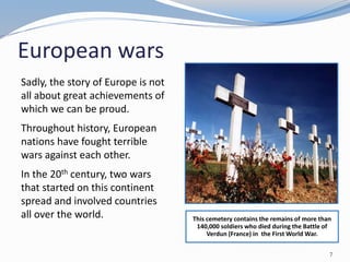 European wars
Sadly, the story of Europe is not
all about great achievements of
which we can be proud.
Throughout history, European
nations have fought terrible
wars against each other.
In the 20th century, two wars
that started on this continent
spread and involved countries
all over the world. This cemetery contains the remains of more than
140,000 soldiers who died during the Battle of
Verdun (France) in the First World War.
7
 