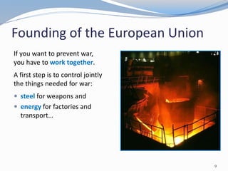 Founding of the European Union
9
If you want to prevent war,
you have to work together.
A first step is to control jointly
the things needed for war:
 steel for weapons and
 energy for factories and
transport…
 