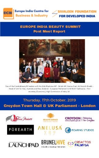   EUROPE INDIA BEAUTY SUMMIT
Post Meet Report
Thursday, 17th October, 2019
THE NEW YOU
Croydon Town Hall & UK Parliament - London
Few of the EuIndiaBeauty50 leaders with Hon Bob Blackman MP - British MP, Harrow East, Mr Niccolò Rinaldi -
Head of Unit for Asia, Australia and New Zealand - European Parliament & Mr Rohit Vadhwana - First
secretary (Economic), High Commission of India, UK.
 