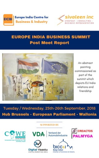   EUROPE INDIA BUSINESS SUMMIT
Post Meet Report
Tuesday / Wednesday, 25th-26th September, 2018
SUPPORTED BY
Hub Brussels - European Parliament - Wallonia
An abstract
painting
commissioned as
part of the
summit which
depicts EU India
relations and
friendship
 