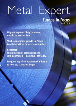 Metal Expert
Europe in Focus
March 2016
EU plate segment likely to recover
only in 10 years or later
Steel consumption growth in Poland
is only beneficial for overseas suppliers
Beltrame:
Consolidation of profitability and
cash generation – main focus for today
Long journey of European steel industry
to new eco standards begins
 
