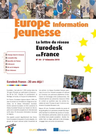 INFORMATION
JEUNESSE
Eurodesk, c’est près de 1 200 centres dans les
34 pays d’Europe qui participent à Erasmus+ :
les 28 de l’UE, l’Islande, le Liechtenstein, la
Norvège, la Suisse, la Turquie et la Macédoine.
En France, Eurodesk s’appuie depuis 1995, et,
avec le soutien du ministère en charge de la Jeu-
nesse, sur le réseau Information Jeunesse.
Centre national Eurodesk, le CIDJ coordonne le
réseau Eurodesk français qui repose sur des ex-
perts de la mobilité européenne et internationale
actifs dans 75 structures Information Jeunesse
en régions.
Ces experts suivent régulièrement des forma-
tions Eurodesk et disposent d’outils adaptés. Un
groupe de travail national pilote l’ensemble de
ces actions. Le réseau Eurodesk français parti-
cipe à la vie d’un Intranet européen et national
qui constitue une précieuse plateforme d’infor-
mation et d’échanges entre professionnels. Cet
Intranet permet aux personnes ressource d’être
en contact au quotidien avec les centres Eu-
rodesk de toute l’Europe et avec l’unité de coor-
dination Eurodesk Brussels Link.
Depuis 20 ans, Eurodesk conseille les jeunes et
les guide grâce à un panorama complet des dispo-
sitifs facilitant la mobilité des jeunes en Europe.
Ces informations pertinentes aident les jeunes à
concrétiser leurs projets européens : étudier, tra-
vailler, faire un stage, participer à des échanges,
s’engager dans une action de volontariat.
La lettre du réseau
Eurodesk
enFrance
N° 44 - 2e
trimestre 2015
Eurodesk France : 20 ans déjà !
L’Europe dans le réseau IJ
L’actualité Ofaj
Nouvelles de l’Union
À découvrir
Clic sur la Bulgarie
Où s’informer
sommaire
2
2
3
4
5
7
Europe Information
Jeunesse
 