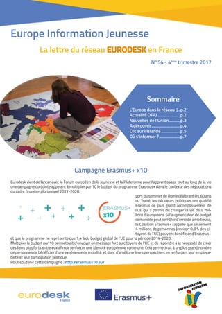 Campagne Erasmus+ x10
Eurodesk vient de lancer avec le Forum européen de la jeunesse et la Plateforme pour l’apprentissage tout au long de la vie
une campagne conjointe appelant à multiplier par 10 le budget du programme Erasmus+ dans le contexte des négociations
du cadre financier pluriannuel 2021-2028.
Lors du sommet de Rome célébrant les 60 ans
du Traité, les décideurs politiques ont qualifié
Erasmus de plus grand accomplissement de
l’UE qui a permis de changer la vie de 9 mil-
lions d’européens. Si l’augmentation de budget
demandée peut sembler d’emblée ambitieuse,
la Coalition Erasmus+ rappelle que seulement
4 millions de personnes (environ 0,8 % des ci-
toyens de l’UE) peuvent bénéficier d’Erasmus+
et que le programme ne représente que 1,4 % du budget global de l’UE pour la période 2014-2020.
Multiplier le budget par 10 permettrait d’envoyer un message fort au citoyens de l’UE et de répondre à la nécessité de créer
des liens plus forts entre eux afin de renforcer une identité européenne commune. Cela permettrait à un plus grand nombre
de personnes de bénéficier d’une expérience de mobilité, et donc d’améliorer leurs perspectives en renforçant leur employa-
bilité et leur participation politique.
Pour soutenir cette campagne : http://erasmusx10.eu/
Europe Information Jeunesse
La lettre du réseau EURODESKEURODESK en France
N°54 - 4ème
trimestre 2017
Sommaire
L’Europe dans le réseau IJ. p.2
Actualité OFAJ..................... p.2
Nouvelles de l’Union.......... p.3
A découvrir.......................... p.4
Clic sur l’Islande ................. p.5
Où s’informer ?................... p.7
 