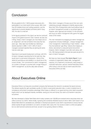 Conclusion

     We are grateful to the 1,156 European executives who            Most interim managers in Europe source their own work,
     participated in our most recent online surveys. With more       networking amongst colleagues to identify opportunities:
     than 20 multiple-choice and ranking questions, and the          More than 70% of assignments were found without help of
     opportunity to provide detailed comments (which many            an interim management provider or recruitment agency.
     did), this was no small ask.                                    However, when agencies are involved, it is the recruiters
                                                                     who focus on interim management who garner the largest
     In the figures published in this report, we see the continued   share of the market.
     impact of the global economic crisis; however, we also see
     it lifting. Today’s interim managers are more likely to be on   The main motivations for engaging an interim manager are
     an assignment, and feel somewhat more busy than two             progressive company challenges – change management,
     years ago. Daily rates have levelled out, following a           crisis management, implementing a major initiative – rather
     decline reported in 2009. In 2011, 62% of interim               than the traditional “gap filling” reasons like bridging an
     managers surveyed reported they are earning the same            illness, secondment or slow permanent recruitment.
     now as a year ago.                                              However, interim managers most often work alone, with
                                                                     only 18% having worked in the past two years as part of a
     Openness to permanent employment continues, with 81%            team of interim managers.
     of interim managers reporting that for the right role, they
     would return to permanent employment. Some of this              We hope you have enjoyed The Interim Report. If your
     desire for permanence and stability is no doubt due to the      company or organisation needs skills, management
     current climate. Firm commitment to interim management          capacity, or to implement a turnaround, major project or
     as a career is stronger in countries with a longer history of   corporate restructure, call your nearest Executives Online
     interim management, as are the daily rates achieved.            office today to discuss how an interim executive from
                                                                     Executives Online can help.




     About Executives Online

     Executives Online is an executive recruitment company that harnesses the internet to accelerate the search process.
     This delivers exactly the right candidates quickly, for interim or permanent executive roles, in order to redress loss of
     competence and protect competitive advantage. What makes us different is our award-winning online talent acquisition
     engine which can be deployed instantly, worldwide, saving you time and money. Our vision is to transform executive
     recruitment.


     We have developed a Global Talent Bank which today numbers over 100,000 pre-screened senior executives which we
     utilise to service our clients’ needs locally, a growing and constantly refreshed source of senior talent. Each search of our
     Global Talent Bank for candidates we undertake is individual and specific to the client’s requirements to ensure that we
     deliver exactly the right candidate to our clients, at market rates, every time. Our access to talent is online and global –
     but our client service is personal and local, via each of our growing network of offices.




18
 