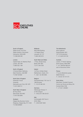 South of England                  Midlands                      The Netherlands
Staple House, 3rd Floor           West Walk Building            Atrium gebouw
Staple Gardens, Winchester        110 Regent Road               Strawinskylaan 3051
Hampshire, SO23 8SR               Leicester, LE1 7LT            1077 ZX Amsterdam
T: 01962 893 300                  T: 0845 328 2370              T: +31 (0)20 3012159


London                            South West and Wales          Australia
Capital Tower, 91 Waterloo Road   1 Friary, Temple Quay         Level 6, 77 Pacific Highway
London, SE1 8RT                   Bristol, BS1 6EA              North Sydney, NSW 2060
T: 0845 053 1188                  T: 0117 344 5128              T: +61 1300 853 099 and
                                                                ask for Executives Online
North of England                  Ireland
2 Victoria Street, Wetherby       1st Floor, 43 Main Street     France
West Yorkshire, LS22 6RE          Rathfarnham, Dublin, D14      17 rue du Maréchal Lyautey
T: 01937 581900                   T: +353 1 (0) 492 5000        95620 Parmain
                                                                T: +33 (0)1 34 73 10 72
North East of England             Belgium
Rotterdam House                   Gentsesteenweg 1150, bus 12   South Africa
Quayside                          1082 Brussels                 West Block, Dunkeld Crescent
Newcastle upon Tyne, NE1 3DY      T: +32 475 580 333            Corner Jan Smuts and Albury Rd
T: 0191 2064113                                                 Dunkeld West 2196
                                  Germany                       T: +27 (0)11 2432801
North West of England             Dillenburger Strasse 17
82 King Street                    51105 Cologne
Manchester, M2 4WQ                T: +49 (0) 221 460 234 20
T: 0161 935 8246
                                  Italy
Scotland                          Via Senigallia 18/2 Torre A
Dalgety Bay Business Centre       20161 Milan
Ridgeway, Dalgety Bay, KY11 9JN   T: +39 02 6467 2632
T: 01383 828920
 