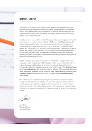 Introduction

The pressure on companies today to deliver results quickly and at reduced cost has only
increased amidst the challenges of the global economy. Recent economic conditions have
brought about headcount reductions, hiring freezes, outsourcing, and reorganisations that
simply exacerbate existing pressures. Optimal resourcing is always a corporate priority, but
perhaps never more so than today.


In our business, we have seen the number of managers and executives registered with us for
interim work rise from a few thousand in the UK in 2000 to over 100,000 globally today. We
observe significant differences in the recognition and adoption of interim management by
country, and even by region within each country. In some markets – the United Kingdom,
Belgium and The Netherlands for example – interim management is a well-established way of
working, and of sourcing executive talent. In Southern European territories and Asia Pacific,
the concept is at an earlier stage of development that shows much promise. Variations in
terminology, contract structure and local employment law make global interim management a
diverse and compelling field for study.


Reliable information about growth and trends in the field of interim management has not
always been readily available. Back in 2000, Executives Online worked in conjunction with the
Institute of Management Consultancy to commission a study with Sambrook Research
International on the interim management market in the United Kingdom. The Sambrook Report
on UK Interim Management was published in 2000. In 2004 and 2006, respectively, Executives
Online published In the Interim and the first edition of The Interim Report. In 2007 we updated
The Interim Report with new information, and in 2009 we published Interim Management
Trend Update.


Now in 2011 we have undertaken a new survey to keep abreast of the trends in this fast-
moving arena. We are excited to share this new information with you, and hope that it will
address questions you might have regardless of your perspective: as an interim manager
yourself, as a company that has found great value in interim management, or as a company
that may not yet realise how valuable interim management could be as part of your resourcing
strategy.




Anne Beitel
Managing Director
Executives Online




                                                                                                  1
 