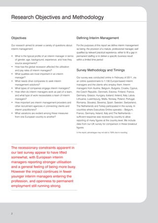 Research Objectives and Methodology


Objectives                                                     Defining Interim Management

Our research aimed to answer a variety of questions about      For the purposes of this report we define interim management
interim management:                                            as being: the provision of a mature, professional manager, well
                                                               qualified by relevant practical experience, either to fill a gap in
• What is the typical profile of an interim manager in terms   permanent staffing or to deliver a specific business result
  of gender, age, background, experience, and how they         within a limited time period.
  source assignments?
• How has the global recession affected the utilisation
  and pay rates of interim managers?                           Survey Methodology and Timings
• What qualities are most important in an interim
  manager?                                                     Our survey was conducted online in February of 2011, via
• What needs drive companies to seek interim                   an online questionnaire to 1,156 Europe-based interim
  management solutions?                                        managers and the clients who employ them. Interim
• What types of companies engage interim managers?             managers from Austria, Belgium, Bulgaria, Croatia, Cyprus,
• How often do interim managers work as part of a team,        the Czech Republic, Denmark, Estonia, Finland, France,
  and what type of work necessitates a team of interim         Germany, Greece, Hungary, Iceland, Ireland, Italy, Latvia,
  managers?                                                    Lithuania, Luxembourg, Malta, Norway, Poland, Portugal,
• How important are interim management providers and           Romania, Slovakia, Slovenia, Spain, Sweden, Switzerland,
  other recruitment agencies in connecting clients and         The Netherlands and Turkey participated in the survey. In
  interim practitioners?                                       countries where Executives Online operates – Belgium,
• What variations are evident among these measures             France, Germany, Ireland, Italy and The Netherlands –
  from one European country to another?                        sufficient response was received by country to allow
                                                               reporting of many figures at the country level. We include
                                                               data from our UK survey for comparison in these breakout
                                                               figures.

                                                               In this report, percentages may not add to 100% due to rounding.




The recessionary constraints apparent in
our last survey appear to have lifted
somewhat, with European interim
managers reporting stronger utilisation
and a general feeling of being more busy.
However the impact continues in fewer
younger interim managers entering the
profession, and openness to permanent
employment still running strong.




2
 