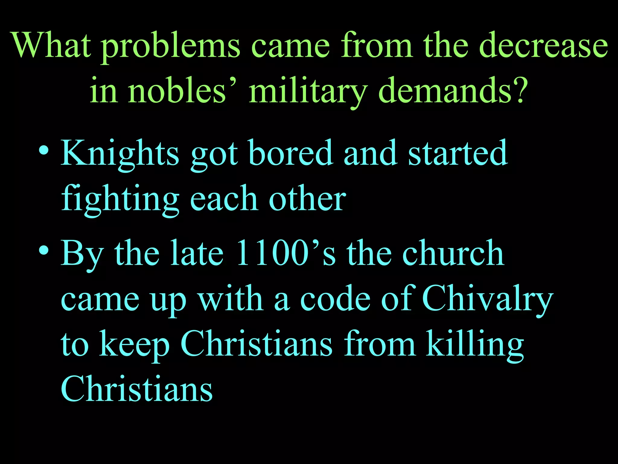 What problems came from the decrease in nobles’ military demands? Knights got bored and started fighting each other By the late 1100’s the church came up with a code of Chivalry to keep Christians from killing Christians 