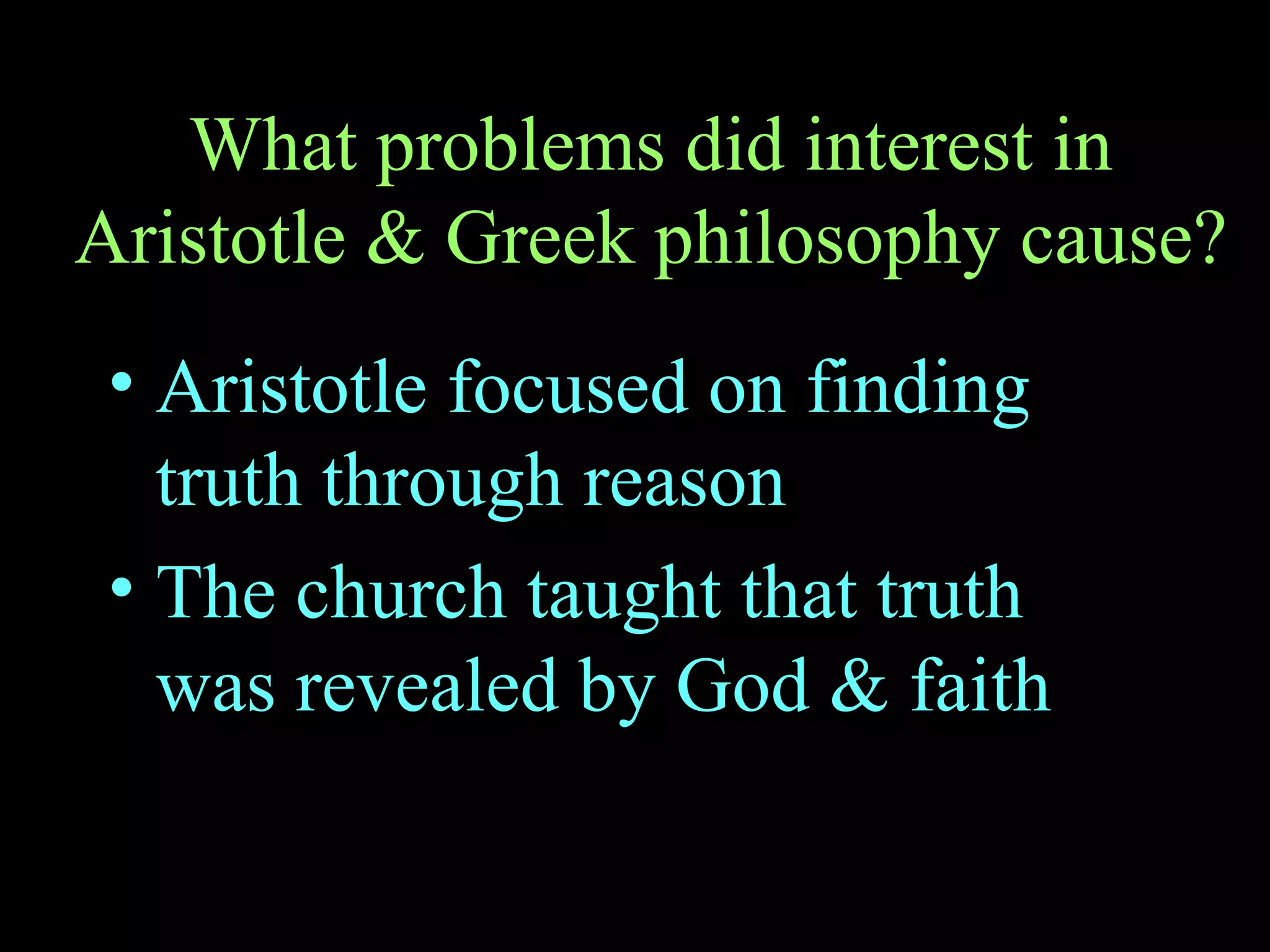 What problems did interest in Aristotle & Greek philosophy cause? Aristotle focused on finding truth through reason The church taught that truth was revealed by God & faith 