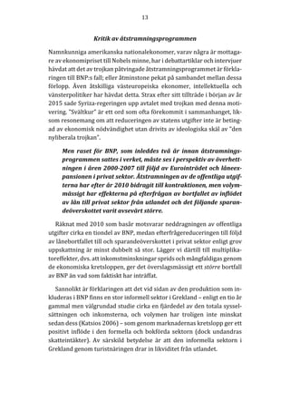 13	
  
	
  
	
  
Kritik	
  av	
  åtstramningsprogrammen	
  
Namnkunniga	
  amerikanska	
  nationalekonomer,	
  varav	
  några	
  är	
  mottaga-­‐‑
re	
  av	
  ekonomipriset	
  till	
  Nobels	
  minne,	
  har	
  i	
  debattartiklar	
  och	
  intervjuer	
  
hävdat	
  att	
  det	
  av	
  trojkan	
  påtvingade	
  åtstramningsprogrammet	
  är	
  förkla-­‐‑
ringen	
  till	
  BNP:s	
  fall;	
  eller	
  åtminstone	
  pekat	
  på	
  sambandet	
  mellan	
  dessa	
  
förlopp.	
   Även	
   åtskilliga	
   västeuropeiska	
   ekonomer,	
   intellektuella	
   och	
  
vänsterpolitiker	
  har	
  hävdat	
  detta.	
  Strax	
  efter	
  sitt	
  tillträde	
  i	
  början	
  av	
  år	
  
2015	
  sade	
  Syriza-­‐‑regeringen	
  upp	
  avtalet	
  med	
  trojkan	
  med	
  denna	
  moti-­‐‑
vering.	
  ”Svältkur”	
  är	
  ett	
  ord	
  som	
  ofta	
  förekommit	
  i	
  sammanhanget,	
  lik-­‐‑
som	
  resonemang	
  om	
  att	
  reduceringen	
  av	
  statens	
  utgifter	
  inte	
  är	
  beting-­‐‑
ad	
  av	
  ekonomisk	
  nödvändighet	
  utan	
  drivits	
  av	
  ideologiska	
  skäl	
  av	
  ”den	
  
nyliberala	
  trojkan”.	
  
Men	
   raset	
   för	
   BNP,	
   som	
   inleddes	
   två	
   år	
   innan	
   åtstramnings-­‐‑
programmen	
  sattes	
  i	
  verket,	
  måste	
  ses	
  i	
  perspektiv	
  av	
  överhett-­‐‑
ningen	
  i	
  åren	
  2000-­‐‑2007	
  till	
  följd	
  av	
  Eurointrädet	
  och	
  låneex-­‐‑
pansionen	
  i	
  privat	
  sektor.	
  Åtstramningen	
  av	
  de	
  offentliga	
  utgif-­‐‑
terna	
  har	
  efter	
  år	
  2010	
  bidragit	
  till	
  kontraktionen,	
  men	
  volym-­‐‑
mässigt	
  har	
  effekterna	
  på	
  efterfrågan	
  av	
  bortfallet	
  av	
  inflödet	
  
av	
  lån	
  till	
  privat	
  sektor	
  från	
  utlandet	
  och	
  det	
  följande	
  sparan-­‐‑
deöverskottet	
  varit	
  avsevärt	
  större.	
  
Räknat	
  med	
  2010	
  som	
  basår	
  motsvarar	
  neddragningen	
  av	
  offentliga	
  
utgifter	
  cirka	
  en	
  tiondel	
  av	
  BNP,	
  medan	
  efterfrågereduceringen	
  till	
  följd	
  
av	
  lånebortfallet	
  till	
  och	
  sparandeöverskottet	
  i	
  privat	
  sektor	
  enligt	
  grov	
  
uppskattning	
  är	
  minst	
  dubbelt	
  så	
  stor.	
  Lägger	
  vi	
  därtill	
  till	
  multiplika-­‐‑
toreffekter,	
  dvs.	
  att	
  inkomstminskningar	
  sprids	
  och	
  mångfaldigas	
  genom	
  
de	
  ekonomiska	
  kretsloppen,	
  ger	
  det	
  överslagsmässigt	
  ett	
  större	
  bortfall	
  
av	
  BNP	
  än	
  vad	
  som	
  faktiskt	
  har	
  inträffat.	
  
Sannolikt	
  är	
  förklaringen	
  att	
  det	
  vid	
  sidan	
  av	
  den	
  produktion	
  som	
  in-­‐‑
kluderas	
  i	
  BNP	
  finns	
  en	
  stor	
  informell	
  sektor	
  i	
  Grekland	
  –	
  enligt	
  en	
  tio	
  år	
  
gammal	
  men	
  välgrundad	
  studie	
  cirka	
  en	
  fjärdedel	
  av	
  den	
  totala	
  syssel-­‐‑
sättningen	
   och	
   inkomsterna,	
   och	
   volymen	
   har	
   troligen	
   inte	
   minskat	
  
sedan	
  dess	
  (Katsios	
  2006)	
  –	
  som	
  genom	
  marknadernas	
  kretslopp	
  ger	
  ett	
  
positivt	
  inflöde	
  i	
  den	
  formella	
  och	
  bokförda	
  sektorn	
  (dock	
  undandras	
  
skatteintäkter).	
   Av	
   särskild	
   betydelse	
   är	
   att	
   den	
   informella	
   sektorn	
   i	
  
Grekland	
  genom	
  turistnäringen	
  drar	
  in	
  likviditet	
  från	
  utlandet.	
  
	
  
 