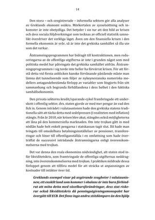 14	
  
	
  
	
  
Den	
  stora	
  –	
  och	
  oregistrerade	
  –	
  informella	
  sektorn	
  gör	
  alla	
  analyser	
  
av	
   Greklands	
   ekonomi	
   osäkra.	
   Mörkertalen	
   av	
   sysselsättning	
   och	
   in-­‐‑
komster	
  är	
  inte	
  obetydliga.	
  Det	
  betyder	
  i	
  sin	
  tur	
  att	
  den	
  bild	
  av	
  krisen	
  
och	
  dess	
  sociala	
  följdverkningar	
  som	
  tecknas	
  av	
  officiell	
  statistik	
  sanno-­‐‑
likt	
  överdriver	
  det	
  verkliga	
  läget.	
  Även	
  om	
  den	
  finansiella	
  krisen	
  i	
  den	
  
formella	
  ekonomin	
  är	
  svår,	
  så	
  är	
  inte	
  det	
  grekiska	
  samhället	
  så	
  illa	
  ute	
  
som	
  det	
  verkar.	
  	
  	
  	
  	
  	
  
Åtstramningsprogrammen	
  har	
  bidragit	
  till	
  kontraktionen,	
  men	
  redu-­‐‑
ceringarna	
  av	
  de	
  offentliga	
  utgifterna	
  är	
  inte	
  i	
  grunden	
  något	
  som	
  med	
  
politiska	
  medel	
  har	
  påtvingats	
  det	
  grekiska	
  samhället	
  utifrån.	
  Åtstram-­‐‑
ningsprogrammen	
  i	
  sig	
  torde	
  inte	
  heller	
  ha	
  förvärrat	
  krisen.	
  För	
  att	
  för-­‐‑
stå	
  detta	
  vid	
  första	
  anblicken	
  kanske	
  förvånande	
  påstående	
  måste	
  man	
  
lämna	
  det	
  tunnelseende	
  som	
  följer	
  av	
  nykeynesianska	
  numeriska	
  mo-­‐‑
dellers	
  antagandebestämda	
  förlopp	
  av	
  variabler	
  som	
  lösgjorts	
  från	
  sitt	
  
sammanhang	
  och	
  begrunda	
  förhållandena	
  i	
  dess	
  helhet	
  i	
  den	
  faktiska	
  
samhällsekonomin.	
  
Den	
  privata	
  sektorns	
  kredit/sparande-­‐‑cykel	
  frambringade	
  ett	
  under-­‐‑
skott	
  i	
  offentlig	
  sektor,	
  dvs.	
  staten	
  gjorde	
  av	
  med	
  mer	
  pengar	
  än	
  vad	
  den	
  
fick	
  in.	
  Genom	
  inträdet	
  i	
  valutaunionen	
  hade	
  den	
  grekiska	
  statens	
  tradi-­‐‑
tionella	
  sätt	
  att	
  täcka	
  detta	
  med	
  sedelpressen	
  (i	
  realiteten	
  med	
  inflation)	
  
stängts.	
  Från	
  år	
  2010,	
  när	
  krisen	
  blev	
  akut,	
  stängdes	
  också	
  möjligheterna	
  
att	
  låna	
  på	
  den	
  kommersiella	
  marknaden.	
  Om	
  inte	
  trojkan	
  gått	
  in	
  med	
  
nödlån	
  hade	
  helt	
  enkelt	
  pengarna	
  i	
  statskassan	
  tagit	
  slut.	
  Då	
  hade	
  man	
  
tvingats	
  till	
  omedelbara	
  betalningsinställelser	
  av	
  pensioner,	
  transfere-­‐‑
ringar	
  och	
  löner	
  till	
  offentliganställda	
  i	
  en	
  omfattning	
  som	
  hade	
  över-­‐‑
träffat	
   de	
   successivt	
   inträdande	
   åtstramningarna	
   enligt	
   överenskom-­‐‑
melserna	
  med	
  trojkan.	
  
Det	
  var	
  denna	
  den	
  reala	
  ekonomins	
  nödvändighet,	
  att	
  staten	
  stod	
  in-­‐‑
för	
  likviditetskris,	
  som	
  framtvingade	
  de	
  offentliga	
  utgifternas	
  neddrag-­‐‑
ning,	
  inte	
  överenskommelserna	
  med	
  trojkan.	
  I	
  praktiken	
  mildrade	
  dessa	
  
förloppet	
  genom	
  att	
  tillföra	
  medel	
  för	
  att	
  sträcka	
  ut	
  anpassningen	
  av	
  
kostnader	
  till	
  intäkter	
  över	
  tid.	
  
Greklands	
  exempel	
  visar	
  på	
  avgörande	
  svagheter	
  i	
  valutaunio-­‐‑
nen;	
  ett	
  enskilt	
  land	
  som	
  kommer	
  i	
  obalans	
  är	
  inte	
  bara	
  förhind-­‐‑
rat	
  att	
  möta	
  detta	
  med	
  växelkursförändringar,	
  dess	
  stat	
  riske-­‐‑
rar	
   också	
   likviditetskris	
   då	
   penningutgivningsmonopolet	
   har	
  
övergått	
  till	
  ECB.	
  Det	
  finns	
  inga	
  andra	
  stötdämpare	
  än	
  den	
  hjälp	
  
 