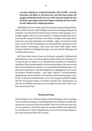 15	
  
	
  
	
  
som	
  kan	
  erbjudas	
  av	
  övriga	
  Euroländer,	
  ECB	
  och	
  IMF	
  –	
  med	
  det	
  
beroende	
  som	
  följer	
  av	
  att	
  dessa	
  när	
  som	
  helst	
  kan	
  strypa	
  till-­‐‑
gången	
  till	
  likvida	
  medel.	
  Det	
  var	
  också	
  vad	
  som	
  hände	
  när	
  den	
  
grekiska	
  regeringen	
  utmanade	
  tingens	
  ordning	
  och	
  inte	
  accep-­‐‑
terade	
  villkoren	
  för	
  stödprogrammen.	
  
Naturligtvis	
  kan	
  man	
  tänka	
  sig	
  att	
  Eurozonens	
  övriga	
  medlemsländer,	
  
ECB	
  och	
  IMF	
  borde	
  ha	
  ställt	
  åtskilligt	
  mycket	
  större	
  belopp	
  tillhanda	
  för	
  
Grekland,	
  som	
  därmed	
  helt	
  hade	
  kunnat	
  undvika	
  neddragningar	
  av	
  of-­‐‑
fentliga	
  utgifter.	
  Men	
  det	
  hade	
  inneburit	
  en	
  väldig	
  finanspolitisk	
  trans-­‐‑
ferering	
  från	
  övriga	
  Euroländer,	
  varav	
  flera	
  är	
  fattigare	
  med	
  lägre	
  löner,	
  
pensioner	
  och	
  sjukersättningar	
  än	
  Grekland	
  -­‐‑	
  något	
  som	
  inte	
  bara	
  hade	
  
varit	
  i	
  strid	
  med	
  EU:s	
  författning	
  utan	
  också	
  politiskt	
  svårmotiverat	
  för	
  
andra	
   länders	
   medborgare,	
   vilka	
   med	
   rätta	
   hade	
   ställt	
   frågan	
   varför	
  
Grekland	
  skulle	
  ha	
  fri	
  tillgång	
  till	
  pengar,	
  när	
  man	
  själv	
  får	
  hålla	
  igen	
  och	
  
hushålla	
  med	
  resurser.	
  
Det	
  finns	
  länder	
  som	
  är	
  rikare	
  än	
  Grekland,	
  exempelvis	
  Tyskland	
  och	
  
Nederländerna,	
  och	
  man	
  kan	
  på	
  goda	
  grunder	
  hävda	
  att	
  obalanserna	
  i	
  
Eurozonen	
  ger	
  ett	
  behov	
  av	
  en	
  institutionell	
  mekanism	
  för	
  likviditets-­‐‑
återflöden	
  från	
  överskottsländer	
  till	
  underskottsländer.	
  Men	
  om	
  inte	
  det	
  
leder	
  till	
  att	
  obalanserna	
  jämnas	
  ut	
  av	
  produktivitetsförbättringar	
  i	
  län-­‐‑
derna	
  med	
  underskott	
  -­‐‑	
  som	
  Marshallplanen	
  en	
  gång	
  gjorde	
  inom	
  ramen	
  
för	
   Bretton	
   Woods-­‐‑systemet	
   -­‐‑	
   utan	
   inger	
   väljarna	
   i	
   överskottsländer	
  
uppfattningen	
  att	
  det	
  handlar	
  om	
  att	
  återkommande	
  kasta	
  pengar	
  i	
  svar-­‐‑
ta	
  hål	
  av	
  hotande	
  statsbankrutter,	
  så	
  är	
  det	
  knappast	
  politiskt	
  möjligt.	
  
Här	
  har	
  Eurozonens	
  ledare	
  en	
  hemläxa	
  att	
  göra	
  om	
  valutaunionen	
  på	
  
sikt	
  ska	
  vara	
  hållbar,	
  men	
  det	
  är	
  inte	
  en	
  fråga	
  som	
  kan	
  lösas	
  i	
  hast	
  i	
  sam-­‐‑
band	
  med	
  akuta	
  kriser.	
  
	
  
Skuldavskrivning	
  
Flera	
  debattörer,	
  bl.a.	
  Thomas	
  Piketty	
  och	
  Paul	
  Krugman,	
  har	
  rest	
  frågan	
  
om	
  att	
  skuldavskrivning	
  är	
  nödvändig	
  därför	
  att	
  Grekland	
  sannolikt	
  ald-­‐‑
rig	
  kommer	
  att	
  kunna	
  betala	
  sina	
  skulder.	
  Men	
  det	
  brukar	
  inte	
  stater	
  gö-­‐‑
ra.	
  Det	
  normala	
  är	
  att	
  betala	
  ränta	
  och	
  omsätta	
  skulden	
  tills	
  inflationen	
  
har	
  urholkat	
  den.	
  I	
  tider	
  av	
  låg	
  inflation,	
  som	
  nu,	
  blir	
  processen	
  långvari-­‐‑
gare	
  men	
  principen	
  förblir	
  den	
  samma.	
  
	
  
 