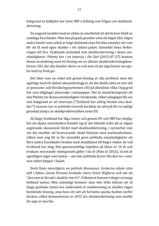 17	
  
	
  
	
  
bakgrund	
  av	
  kalkylen	
  har	
  även	
  IMF:s	
  ledning	
  rest	
  frågan	
  om	
  skuldned-­‐‑
skrivning.	
  	
  	
  	
  
En	
  avgjord	
  nackdel	
  med	
  en	
  sådan	
  är	
  emellertid	
  att	
  det	
  kräver	
  bifall	
  av	
  
samtliga	
  Euroländer.	
  Man	
  kan	
  på	
  goda	
  grunder	
  anta	
  att	
  något	
  eller	
  några	
  
andra	
  länder	
  som	
  också	
  är	
  högt	
  skuldsatta	
  kan	
  försöka	
  utnyttja	
  sitt	
  veto	
  
för	
  att	
  få	
  med	
  egna	
  skulder	
  i	
  ett	
  sådant	
  paket.	
  Sannolikt	
  finns	
  förkla-­‐‑
ringen	
  till	
  bl.a.	
  Tysklands	
  motstånd	
  mot	
  skuldavskrivning	
  i	
  dessa	
  om-­‐‑
ständigheter.	
  Piketty	
  har	
  i	
  en	
  intervju	
  i	
  Die	
  Zeit	
  (2015-­‐‑07-­‐‑27)	
  kontrat	
  
denna	
  invändning	
  med	
  ett	
  förslag	
  om	
  en	
  allmän	
  skuldavskrivningskon-­‐‑
ferens	
  i	
  EU,	
  där	
  alla	
  skulder	
  skrivs	
  av	
  och	
  man	
  så	
  att	
  säga	
  börjar	
  om	
  spe-­‐‑
let	
  med	
  ny	
  frisk	
  giv.	
  
Det	
  låter	
  som	
  en	
  enkel	
  och	
  genial	
  lösning	
  av	
  alla	
  problem,	
  men	
  det	
  
ogörliga	
  med	
  ett	
  sådant	
  alexanderhugg	
  är	
  att	
  det	
  skulle	
  sätta	
  en	
  stor	
  del	
  
av	
  pensions-­‐‑	
  och	
  försäkringssystemen	
  i	
  EU	
  på	
  obestånd,	
  vilka	
  i	
  hög	
  grad	
  
har	
  sina	
  tillgångar	
  placerade	
  i	
  statspapper.	
  Det	
  är	
  anmärkningsvärt	
  att	
  
inte	
  Piketty	
  tar	
  denna	
  omständighet	
  i	
  beaktande,	
  vilket	
  antagligen	
  får	
  ses	
  
mot	
  bakgrund	
  av	
  att	
  intervjun	
  (”Tyskland	
  har	
  aldrig	
  betalat	
  sina	
  skul-­‐‑
der!”)	
  snarare	
  var	
  av	
  politiskt	
  retorisk	
  karaktär	
  än	
  uttryck	
  för	
  en	
  sakligt	
  
grundad	
  analys	
  av	
  skuldproblematiken	
  inom	
  EU.	
  	
  	
  
Så	
  länge	
  Grekland	
  har	
  låga	
  räntor	
  och	
  genom	
  EU	
  och	
  IMF	
  har	
  möjlig-­‐‑
het	
  att	
  skjuta	
  statsskulden	
  framför	
  sig	
  är	
  det	
  faktiskt	
  svårt	
  att	
  se	
  någon	
  
avgörande	
  ekonomisk	
  fördel	
  med	
  skuldnedskrivning,	
  i	
  synnerhet	
  inte	
  
om	
  det	
  innebär	
  att	
  kvarvarande	
  skuld	
  belastas	
  med	
  marknadsräntor,	
  
vilken	
  man	
  nog	
  får	
  ta	
  för	
  sannolikt	
  givet	
  politiska	
  omständigheter	
  att	
  
flera	
  andra	
  Euroländer	
  brottas	
  med	
  skuldtjänst	
  till	
  högre	
  räntor	
  än	
  vad	
  
Grekland	
  har	
  idag.	
  Den	
  genomsnittliga	
  löptiden	
  på	
  lånen	
  är	
  16	
  år	
  och	
  
trojkans	
  nuvarande	
  räntegaranti	
  gäller	
  i	
  tio	
  år	
  (från	
  år	
  2012),	
  så	
  det	
  är	
  
egentligen	
  inget	
  som	
  hastar	
  –	
  om	
  inte	
  politiska	
  kriser	
  likt	
  den	
  nu	
  i	
  som-­‐‑
mar	
  sätter	
  käppar	
  i	
  hjulet.	
  
Dock	
  finns	
  naturligtvis	
  en	
  politisk	
  dimension.	
  Grekerna	
  måste	
  sitta	
  
still	
  i	
  båten.	
  Göran	
  Persson	
  brukade	
  citera	
  Ernst	
  Wigforss	
  ord	
  om	
  att	
  
”den	
  som	
  är	
  försatt	
  i	
  skuld	
  är	
  inte	
  fri”.	
  Folkstyret	
  hamnar	
  trångt	
  i	
  en	
  tungt	
  
belånad	
   nation.	
   Men	
   samtidigt	
   kommer	
   man	
   inte	
   ifrån	
   faktum	
   att	
   så	
  
länge	
  grekiska	
  staten	
  har	
  underskott	
  är	
  nedskrivning	
  av	
  skulder	
  ingen	
  
bestående	
  lösning,	
  utan	
  bara	
  ett	
  sätt	
  att	
  fortsätta	
  sparka	
  burken	
  nerför	
  
backen,	
  vilket	
  demonstreras	
  av	
  2012	
  års	
  skuldavskrivning	
  som	
  snabbt	
  
åts	
  upp	
  av	
  nya	
  lån.	
  
 