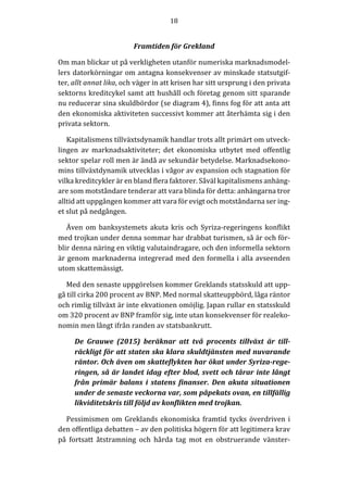 18	
  
	
  
	
  
Framtiden	
  för	
  Grekland	
  
Om	
  man	
  blickar	
  ut	
  på	
  verkligheten	
  utanför	
  numeriska	
  marknadsmodel-­‐‑
lers	
  datorkörningar	
  om	
  antagna	
  konsekvenser	
  av	
  minskade	
  statsutgif-­‐‑
ter,	
  allt	
  annat	
  lika,	
  och	
  väger	
  in	
  att	
  krisen	
  har	
  sitt	
  ursprung	
  i	
  den	
  privata	
  
sektorns	
  kreditcykel	
  samt	
  att	
  hushåll	
  och	
  företag	
  genom	
  sitt	
  sparande	
  
nu	
  reducerar	
  sina	
  skuldbördor	
  (se	
  diagram	
  4),	
  finns	
  fog	
  för	
  att	
  anta	
  att	
  
den	
  ekonomiska	
  aktiviteten	
  successivt	
  kommer	
  att	
  återhämta	
  sig	
  i	
  den	
  
privata	
  sektorn.	
  
Kapitalismens	
  tillväxtsdynamik	
  handlar	
  trots	
  allt	
  primärt	
  om	
  utveck-­‐‑
lingen	
   av	
   marknadsaktiviteter;	
   det	
   ekonomiska	
   utbytet	
   med	
   offentlig	
  
sektor	
  spelar	
  roll	
  men	
  är	
  ändå	
  av	
  sekundär	
  betydelse.	
  Marknadsekono-­‐‑
mins	
  tillväxtdynamik	
  utvecklas	
  i	
  vågor	
  av	
  expansion	
  och	
  stagnation	
  för	
  
vilka	
  kreditcykler	
  är	
  en	
  bland	
  flera	
  faktorer.	
  Såväl	
  kapitalismens	
  anhäng-­‐‑
are	
  som	
  motståndare	
  tenderar	
  att	
  vara	
  blinda	
  för	
  detta:	
  anhängarna	
  tror	
  
alltid	
  att	
  uppgången	
  kommer	
  att	
  vara	
  för	
  evigt	
  och	
  motståndarna	
  ser	
  ing-­‐‑
et	
  slut	
  på	
  nedgången.	
  	
  	
  
Även	
  om	
  banksystemets	
  akuta	
  kris	
  och	
  Syriza-­‐‑regeringens	
  konflikt	
  
med	
  trojkan	
  under	
  denna	
  sommar	
  har	
  drabbat	
  turismen,	
  så	
  är	
  och	
  för-­‐‑
blir	
  denna	
  näring	
  en	
  viktig	
  valutaindragare,	
  och	
  den	
  informella	
  sektorn	
  
är	
  genom	
  marknaderna	
  integrerad	
  med	
  den	
  formella	
  i	
  alla	
  avseenden	
  
utom	
  skattemässigt.	
  
Med	
  den	
  senaste	
  uppgörelsen	
  kommer	
  Greklands	
  statsskuld	
  att	
  upp-­‐‑
gå	
  till	
  cirka	
  200	
  procent	
  av	
  BNP.	
  Med	
  normal	
  skatteuppbörd,	
  låga	
  räntor	
  
och	
  rimlig	
  tillväxt	
  är	
  inte	
  ekvationen	
  omöjlig.	
  Japan	
  rullar	
  en	
  statsskuld	
  
om	
  320	
  procent	
  av	
  BNP	
  framför	
  sig,	
  inte	
  utan	
  konsekvenser	
  för	
  realeko-­‐‑
nomin	
  men	
  långt	
  ifrån	
  randen	
  av	
  statsbankrutt.	
  
De	
   Grauwe	
   (2015)	
   beräknar	
   att	
   två	
   procents	
   tillväxt	
   är	
   till-­‐‑
räckligt	
  för	
  att	
  staten	
  ska	
  klara	
  skuldtjänsten	
  med	
  nuvarande	
  
räntor.	
  Och	
  även	
  om	
  skatteflykten	
  har	
  ökat	
  under	
  Syriza-­‐‑rege-­‐‑
ringen,	
  så	
  är	
  landet	
  idag	
  efter	
  blod,	
  svett	
  och	
  tårar	
  inte	
  långt	
  
från	
   primär	
   balans	
   i	
   statens	
   finanser.	
   Den	
   akuta	
   situationen	
  
under	
  de	
  senaste	
  veckorna	
  var,	
  som	
  påpekats	
  ovan,	
  en	
  tillfällig	
  
likviditetskris	
  till	
  följd	
  av	
  konflikten	
  med	
  trojkan.	
  
Pessimismen	
  om	
  Greklands	
  ekonomiska	
  framtid	
  tycks	
  överdriven	
  i	
  
den	
  offentliga	
  debatten	
  –	
  av	
  den	
  politiska	
  högern	
  för	
  att	
  legitimera	
  krav	
  
på	
   fortsatt	
   åtstramning	
   och	
   hårda	
   tag	
   mot	
   en	
   obstruerande	
   vänster-­‐‑
 