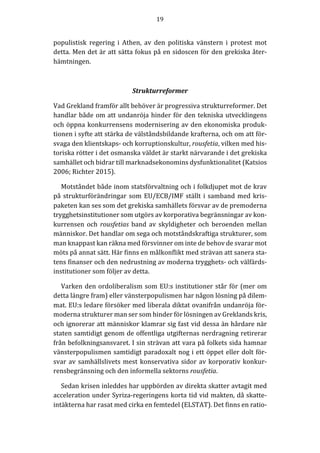 19	
  
	
  
	
  
populistisk	
   regering	
   i	
   Athen,	
   av	
   den	
   politiska	
   vänstern	
   i	
   protest	
   mot	
  
detta.	
  Men	
  det	
  är	
  att	
  sätta	
  fokus	
  på	
  en	
  sidoscen	
  för	
  den	
  grekiska	
  åter-­‐‑
hämtningen.	
  
	
  
Strukturreformer	
  
Vad	
  Grekland	
  framför	
  allt	
  behöver	
  är	
  progressiva	
  strukturreformer.	
  Det	
  
handlar	
  både	
  om	
  att	
  undanröja	
  hinder	
  för	
  den	
  tekniska	
  utvecklingens	
  
och	
  öppna	
  konkurrensens	
  modernisering	
  av	
  den	
  ekonomiska	
  produk-­‐‑
tionen	
  i	
  syfte	
  att	
  stärka	
  de	
  välståndsbildande	
  krafterna,	
  och	
  om	
  att	
  för-­‐‑
svaga	
  den	
  klientskaps-­‐‑	
  och	
  korruptionskultur,	
  rousfetia,	
  vilken	
  med	
  his-­‐‑
toriska	
  rötter	
  i	
  det	
  osmanska	
  väldet	
  är	
  starkt	
  närvarande	
  i	
  det	
  grekiska	
  
samhället	
  och	
  bidrar	
  till	
  marknadsekonomins	
  dysfunktionalitet	
  (Katsios	
  
2006;	
  Richter	
  2015).	
  
Motståndet	
  både	
  inom	
  statsförvaltning	
  och	
  i	
  folkdjupet	
  mot	
  de	
  krav	
  
på	
  strukturförändringar	
  som	
  EU/ECB/IMF	
  ställt	
  i	
  samband	
  med	
  kris-­‐‑
paketen	
  kan	
  ses	
  som	
  det	
  grekiska	
  samhällets	
  försvar	
  av	
  de	
  premoderna	
  
trygghetsinstitutioner	
  som	
  utgörs	
  av	
  korporativa	
  begränsningar	
  av	
  kon-­‐‑
kurrensen	
  och	
   rousfetias	
  band	
  av	
  skyldigheter	
  och	
  beroenden	
  mellan	
  
människor.	
  Det	
  handlar	
  om	
  sega	
  och	
  motståndskraftiga	
  strukturer,	
  som	
  
man	
  knappast	
  kan	
  räkna	
  med	
  försvinner	
  om	
  inte	
  de	
  behov	
  de	
  svarar	
  mot	
  
möts	
  på	
  annat	
  sätt.	
  Här	
  finns	
  en	
  målkonflikt	
  med	
  strävan	
  att	
  sanera	
  sta-­‐‑
tens	
  finanser	
  och	
  den	
  nedrustning	
  av	
  moderna	
  trygghets-­‐‑	
  och	
  välfärds-­‐‑
institutioner	
  som	
  följer	
  av	
  detta.	
  
Varken	
  den	
  ordoliberalism	
  som	
  EU:s	
  institutioner	
  står	
  för	
  (mer	
  om	
  
detta	
  längre	
  fram)	
  eller	
  vänsterpopulismen	
  har	
  någon	
  lösning	
  på	
  dilem-­‐‑
mat.	
  EU:s	
  ledare	
  försöker	
  med	
  liberala	
  diktat	
  ovanifrån	
  undanröja	
  för-­‐‑
moderna	
  strukturer	
  man	
  ser	
  som	
  hinder	
  för	
  lösningen	
  av	
  Greklands	
  kris,	
  
och	
  ignorerar	
  att	
  människor	
  klamrar	
  sig	
  fast	
  vid	
  dessa	
  än	
  hårdare	
  när	
  
staten	
  samtidigt	
  genom	
  de	
  offentliga	
  utgifternas	
  nerdragning	
  retirerar	
  
från	
  befolkningsansvaret.	
  I	
  sin	
  strävan	
  att	
  vara	
  på	
  folkets	
  sida	
  hamnar	
  
vänsterpopulismen	
  samtidigt	
  paradoxalt	
  nog	
  i	
  ett	
  öppet	
  eller	
  dolt	
  för-­‐‑
svar	
  av	
  samhällslivets	
  mest	
  konservativa	
  sidor	
  av	
  korporativ	
  konkur-­‐‑
rensbegränsning	
  och	
  den	
  informella	
  sektorns	
  rousfetia.	
  
Sedan	
  krisen	
  inleddes	
  har	
  uppbörden	
  av	
  direkta	
  skatter	
  avtagit	
  med	
  
acceleration	
  under	
  Syriza-­‐‑regeringens	
  korta	
  tid	
  vid	
  makten,	
  då	
  skatte-­‐‑
intäkterna	
  har	
  rasat	
  med	
  cirka	
  en	
  femtedel	
  (ELSTAT).	
  Det	
  finns	
  en	
  ratio-­‐‑
 