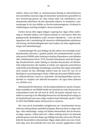 20	
  
	
  
	
  
nalitet	
  i	
  detta	
  som	
  följer	
  av	
  valutaunionens	
  låsning	
  av	
  bytesrelationen	
  
mot	
  omvärlden;	
  man	
  kan	
  säga	
  att	
  människor	
  spontant	
  har	
  genomfört	
  en	
  
inre	
   devalvering	
   genom	
   att	
   sluta	
   betala	
   skatt	
   och	
   omlokalisera	
   sina	
  
ekonomiska	
  aktiviteter	
  till	
  den	
  informella	
  sektorn.	
  Av	
  betydelse	
  i	
  sam-­‐‑
manhanget	
  är	
  att	
  nära	
  hälften	
  av	
  förvärvsinkomsttagarna	
  i	
  Grekland	
  är	
  
småföretagare	
  med	
  hög	
  rörlighet	
  i	
  dessa	
  avseenden.	
  
Varken	
  Syriza	
  eller	
  någon	
  tidigare	
  regering	
  har	
  vågat	
  införa	
  indriv-­‐‑
ning	
  av	
  obetalda	
  skatter,	
  och	
  Tsipras	
  ministär	
  av	
  varit	
  passiv	
  inför	
  den	
  
galopperande	
  skatteflykten	
  under	
  senaste	
  månaderna	
  –	
  trots	
  att	
  detta	
  
uppenbart	
  står	
  i	
  motsättning	
  till	
  vänsterns	
  välfärdspolitiska	
  ambitioner	
  
och	
  förslag	
  vid	
  förhandlingsbordet	
  med	
  trojkan	
  att	
  växla	
  utgiftsminsk-­‐‑
ningar	
  mot	
  skattehöjningar.	
  
I	
  sammanhanget	
  får	
  man	
  beklaga	
  att	
  det	
  saknas	
  ett	
  trovärdigt	
  social-­‐‑
demokratiskt	
  alternativ	
  i	
  grekisk	
  politik.	
  Det	
  panhellenistiska	
  socialis-­‐‑
tiska	
  partiet	
  PASOK	
  under	
  ledning	
  av	
  familjen	
  Papandreou,	
  som	
  bildades	
  
efter	
  militärjuntans	
  fall	
  år	
  1974,	
  formade	
  tillsammans	
  med	
  det	
  borger-­‐‑
liga	
  Neodemokratia	
  under	
  ledning	
  av	
  familjen	
  Karamanlis,	
  ett	
  klientis-­‐‑
tiskt	
  tvåpartisystem	
  där	
  lojalitet	
  av	
  lokala	
  och	
  regionala	
  partiarbetare	
  
underhölls	
  med	
  offentliga	
  anställningar	
  med	
  liten	
  eller	
  ingen	
  arbetsplikt,	
  
med	
   resultat	
   att	
   den	
   offentliga	
   sektorn	
   kom	
   att	
   svara	
   för	
   mer	
   än	
   en	
  
fjärdedel	
  av	
  sysselsättningen.	
  Under	
  1980-­‐‑talet	
  förenade	
  PASOK	
  moder-­‐‑
na	
  välfärdsreformer	
  inom	
  t.ex.	
  sjukvårds-­‐‑	
  och	
  familjepolitiken	
  med	
  un-­‐‑
derstöd	
  av	
  rousfetia	
  och	
  utbredd	
  korruption	
  i	
  de	
  egna	
  leden	
  (Katsios	
  
a.a.;,	
  Richter	
  a.a.).	
  
Betecknande	
  för	
  klientism-­‐‑	
  och	
  korruptionskulturens	
  styrka	
  i	
  det	
  gre-­‐‑
kiska	
  samhället	
  är	
  att	
  PASOK	
  behöll	
  sitt	
  röststöd	
  om	
  cirka	
  40	
  procent	
  av	
  
valmanskåren	
  fram	
  till	
  och	
  med	
  år	
  2010,	
  då	
  partiet	
  ändrade	
  kurs,	
  in-­‐‑
ledde	
  en	
  sanering	
  av	
  de	
  offentliga	
  finanserna	
  och	
  därmed	
  bröt	
  många	
  av	
  
de	
  lojalitetsband	
  som	
  man	
  enligt	
  rousfetia	
  hade	
  förbundit	
  sig	
  till.	
  I	
  valet	
  
år	
  2015	
  fick	
  PASOK	
  endast	
  4,68	
  procent	
  av	
  rösterna.	
  
Det	
  visar	
  på	
  de	
  formidabla	
  svårigheterna	
  att	
  i	
  demokratiska	
  former	
  
reformera	
  det	
  grekiska	
  samhället	
  på	
  djupet.	
  Man	
  kan	
  dock	
  se	
  några	
  möj-­‐‑
liga	
  –	
  eller	
  nödvändiga	
  -­‐‑	
  inslag	
  i	
  ett	
  sådant	
  reformarbete.	
  Hur	
  de	
  ska	
  kun-­‐‑
na	
  fogas	
  samma,	
  i	
  vilken	
  takt	
  och	
  i	
  vilken	
  ordning,	
  kräver	
  ett	
  inhemskt	
  
politiskt	
  genius	
  som	
  kan	
  fånga	
  upp	
  folkligt	
  missnöje	
  och	
  ta	
  det	
  till	
  kraft-­‐‑
källa	
  för	
  konstruktivt	
  reformarbete.	
  Någon	
  sådan	
  aktör	
  syns	
  inte	
  i	
  Grek-­‐‑
land	
  idag,	
  men	
  den	
  politiska	
  kris	
  som	
  den	
  senaste	
  uppgörelsen	
  under	
  
 