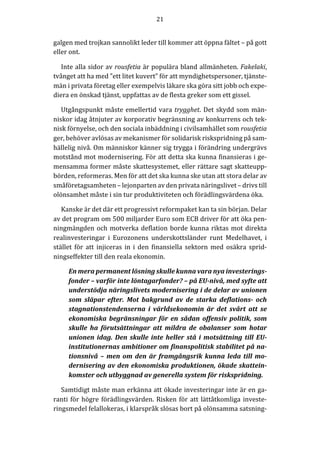 21	
  
	
  
	
  
galgen	
  med	
  trojkan	
  sannolikt	
  leder	
  till	
  kommer	
  att	
  öppna	
  fältet	
  –	
  på	
  gott	
  
eller	
  ont.	
  
Inte	
  alla	
  sidor	
  av	
  rousfetia	
  är	
  populära	
  bland	
  allmänheten.	
  Fakelaki,	
  
tvånget	
  att	
  ha	
  med	
  ”ett	
  litet	
  kuvert”	
  för	
  att	
  myndighetspersoner,	
  tjänste-­‐‑
män	
  i	
  privata	
  företag	
  eller	
  exempelvis	
  läkare	
  ska	
  göra	
  sitt	
  jobb	
  och	
  expe-­‐‑
diera	
  en	
  önskad	
  tjänst,	
  uppfattas	
  av	
  de	
  flesta	
  greker	
  som	
  ett	
  gissel.	
  
Utgångspunkt	
  måste	
  emellertid	
  vara	
  trygghet.	
  Det	
  skydd	
  som	
  män-­‐‑
niskor	
  idag	
  åtnjuter	
  av	
  korporativ	
  begränsning	
  av	
  konkurrens	
  och	
  tek-­‐‑
nisk	
  förnyelse,	
  och	
  den	
  sociala	
  inbäddning	
  i	
  civilsamhället	
  som	
  rousfetia	
  
ger,	
  behöver	
  avlösas	
  av	
  mekanismer	
  för	
  solidarisk	
  riskspridning	
  på	
  sam-­‐‑
hällelig	
  nivå.	
  Om	
  människor	
  känner	
  sig	
  trygga	
  i	
  förändring	
  undergrävs	
  
motstånd	
  mot	
  modernisering.	
  För	
  att	
  detta	
  ska	
  kunna	
  finansieras	
  i	
  ge-­‐‑
mensamma	
  former	
  måste	
  skattesystemet,	
  eller	
  rättare	
  sagt	
  skatteupp-­‐‑
börden,	
  reformeras.	
  Men	
  för	
  att	
  det	
  ska	
  kunna	
  ske	
  utan	
  att	
  stora	
  delar	
  av	
  
småföretagsamheten	
  –	
  lejonparten	
  av	
  den	
  privata	
  näringslivet	
  –	
  drivs	
  till	
  
olönsamhet	
  måste	
  i	
  sin	
  tur	
  produktiviteten	
  och	
  förädlingsvärdena	
  öka.	
  
Kanske	
  är	
  det	
  där	
  ett	
  progressivt	
  reformpaket	
  kan	
  ta	
  sin	
  början.	
  Delar	
  
av	
  det	
  program	
  om	
  500	
  miljarder	
  Euro	
  som	
  ECB	
  driver	
  för	
  att	
  öka	
  pen-­‐‑
ningmängden	
  och	
  motverka	
  deflation	
  borde	
  kunna	
  riktas	
  mot	
  direkta	
  
realinvesteringar	
   i	
   Eurozonens	
   underskottsländer	
   runt	
   Medelhavet,	
   i	
  
stället	
   för	
   att	
   injiceras	
   in	
   i	
   den	
   finansiella	
   sektorn	
   med	
   osäkra	
   sprid-­‐‑
ningseffekter	
  till	
  den	
  reala	
  ekonomin.	
  
En	
  mera	
  permanent	
  lösning	
  skulle	
  kunna	
  vara	
  nya	
  investerings-­‐‑
fonder	
  –	
  varför	
  inte	
  löntagarfonder?	
  –	
  på	
  EU-­‐‑nivå,	
  med	
  syfte	
  att	
  
understödja	
  näringslivets	
  modernisering	
  i	
  de	
  delar	
  av	
  unionen	
  
som	
   släpar	
   efter.	
   Mot	
   bakgrund	
   av	
   de	
   starka	
   deflations-­‐‑	
   och	
  
stagnationstendenserna	
   i	
   världsekonomin	
   är	
   det	
   svårt	
   att	
   se	
  
ekonomiska	
  begränsningar	
  för	
  en	
  sådan	
  offensiv	
  politik,	
  som	
  
skulle	
   ha	
   förutsättningar	
   att	
   mildra	
   de	
   obalanser	
   som	
   hotar	
  
unionen	
  idag.	
  Den	
  skulle	
  inte	
  heller	
  stå	
  i	
  motsättning	
  till	
  EU-­‐‑
institutionernas	
  ambitioner	
  om	
  finanspolitisk	
  stabilitet	
  på	
  na-­‐‑
tionsnivå	
  –	
  men	
  om	
  den	
  är	
  framgångsrik	
  kunna	
  leda	
  till	
  mo-­‐‑
dernisering	
  av	
  den	
  ekonomiska	
  produktionen,	
  ökade	
  skattein-­‐‑
komster	
  och	
  utbyggnad	
  av	
  generella	
  system	
  för	
  riskspridning.	
  	
  
Samtidigt	
  måste	
  man	
  erkänna	
  att	
  ökade	
  investeringar	
  inte	
  är	
  en	
  ga-­‐‑
ranti	
  för	
  högre	
  förädlingsvärden.	
  Risken	
  för	
  att	
  lättåtkomliga	
  investe-­‐‑
ringsmedel	
  felallokeras,	
  i	
  klarspråk	
  slösas	
  bort	
  på	
  olönsamma	
  satsning-­‐‑
 