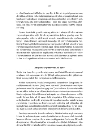 22	
  
	
  
	
  
ar	
  eller	
  försvinner	
  i	
  fel	
  fickor,	
  är	
  stor.	
  Det	
  är	
  lätt	
  att	
  säga	
  tulipanaros,	
  men	
  
det	
  gäller	
  att	
  finna	
  en	
  beslutsorganisation	
  på	
  lokal	
  och	
  regional	
  nivå	
  som	
  
kan	
  hantera	
  ett	
  sådant	
  program	
  på	
  ett	
  ändamålsenligt	
  och	
  effektivt	
  sätt.	
  
Svårigheterna	
  ska	
  inte	
  underskattas	
  –	
  men	
  bör	
  vägas	
  mot	
  vilka	
  alter-­‐‑
nativ	
  som	
  finns	
  för	
  att	
  komma	
  tillrätta	
  med	
  Eurozonens	
  och	
  EU:s	
  obalan-­‐‑
ser	
  idag.	
  	
  
I	
   mera	
   inskränkt	
   grekisk	
   mening	
   riskerar	
   i	
   värsta	
   fall	
   alternativen	
  
vara	
  antingen	
  ökat	
  stöd	
  för	
  det	
  nynazistiska	
   Gyllene	
  gryning,	
  som	
  för	
  
många	
  greker	
  riskerar	
  att	
  framstå	
  som	
  det	
  enda	
  återstående	
  oprövade	
  
kortet	
  -­‐‑	
  eller	
  att	
  landet	
  successivt	
  förvandlas	
  till	
  en	
  i	
  verklig	
  mening	
  ”ny-­‐‑
liberal	
  frizon”,	
  ett	
  skatteparadis	
  med	
  marginaliserad	
  stat,	
  utstött	
  ur	
  den	
  
europeiska	
  gemenskapen	
  och	
  utan	
  egen	
  valuta	
  som	
  Panama,	
  men	
  öppet	
  
för	
  turister	
  med	
  reskassor	
  i	
  Euro	
  eller	
  US-­‐‑dollar	
  och	
  med	
  tillkommande	
  
inkomster	
  från	
  Ryssland	
  för	
  upplåtande	
  av	
  hamnar	
  och	
  flottbaser	
  –	
  eller	
  
i	
  allra	
  värsta	
  fall	
  en	
  kombination	
  av	
  dessa	
  två	
  alternativ.	
  En	
  joker	
  i	
  leken	
  
är	
  den	
  starka	
  grekiska	
  militärmakten	
  som	
  bidar	
  i	
  kulisserna.	
  
	
  
Religionskrig	
  i	
  Europa	
  på	
  nytt?	
  
Det	
  är	
  inte	
  bara	
  den	
  grekiska	
  staten	
  som	
  har	
  förts	
  till	
  bankruttens	
  rand	
  
av	
  vårens	
  och	
  sommarens	
  kris	
  för	
  EU	
  och	
  valutaunionen.	
  Det	
  gäller	
  i	
  po-­‐‑
litisk	
  mening	
  också	
  den	
  europeiska	
  socialdemokratin.	
  
Medan	
  exempelvis	
  Social	
  Europe	
  Journal,	
  som	
  står	
  det	
  Europeiska	
  So-­‐‑
cialdemokratiska	
  Partiet	
  (PES)	
  nära,	
  har	
  blivit	
  plattform	
  för	
  vänsterpo-­‐‑
pulismens	
  mest	
  lättköpta	
  demagogi	
  om	
  Tyskland	
  som	
  djävulen	
  i	
  maski-­‐‑
neriet,	
  så	
  har	
  ledande	
  socialdemokrater	
  inom	
  valutaunionen	
  som	
  neder-­‐‑
ländaren	
  Jeroen	
  Dijsselbloem	
  och	
  de	
  tyska	
  socialdemokraternas	
  ordfö-­‐‑
rande	
   Sigmar	
   Gabriel	
   till	
   synes	
   fullt	
   ut	
   omfattat	
   EU-­‐‑etablissemangets	
  
ordoliberalism	
  med	
  tyskt	
  ursprung.	
  Greklandskrisen	
  har	
  eskalerat	
  den	
  
europeiska	
   reformismens	
   desorienterade	
   splittring	
   och	
   oförmåga	
   att	
  
formulera	
  en	
  självständig	
  socialdemokratisk	
  framgångslinje	
  för	
  att	
  kom-­‐‑
ma	
  över	
  EU:s	
  och	
  valutaunionens	
  obalanser	
  och	
  tillkortakommanden.	
  
Den	
  internationella	
  finanskraschen	
  år	
  2008	
  och	
  den	
  uppflammande	
  
krisen	
  för	
  valutaunionens	
  underskottsländer	
  två	
  år	
  senare	
  fick	
  i	
  medel-­‐‑
havsområdet	
  en	
  reaktion	
  i	
  form	
  av	
  en	
  brokig	
  proteströrelse	
  mot	
  EU,	
  ned-­‐‑
dragningar	
  av	
  offentliga	
  utgifter	
  och	
  ökad	
  arbetslöshet.	
  Inflytandet	
  från	
  
Occupy	
  Wall	
  Street-­‐‑rörelsen	
  i	
  Förenta	
  staterna	
  var	
  påtagligt	
  med	
  gatude-­‐‑
 