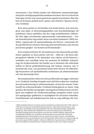 23	
  
	
  
	
  
monstranter	
  i	
  Guy	
  Fawkes-­‐‑masker	
  och	
  våldsamma	
  sammanstötningar	
  
med	
  polis	
  och	
  högerpopulistiska	
  motdemonstranter.	
  Det	
  var	
  en	
  bred	
  och	
  
heterogen	
  rörelse	
  utan	
  annan	
  gemensam	
  agenda	
  än	
  protesten.	
  Men	
  den	
  
kom	
  att	
  få	
  fastare	
  politisk	
  form	
  i	
  partier	
  som	
  Podemos	
  i	
  Spanien	
  och	
  Sy-­‐‑
riza	
  i	
  Grekland.	
  
Även	
  dessa	
  partier	
  är	
  att	
  betrakta	
  som	
  breda	
  fronter,	
  men	
  med	
  pro-­‐‑
gram	
   som	
   pekar	
   ut	
   åtstramningspolitiken	
   som	
   huvudanledningen	
   till	
  
problemen	
  i	
  dessa	
  samhällen,	
  inte	
  den	
  svaga	
  produktiviteten.	
  Inflytan-­‐‑
det	
   från	
   några	
   amerikanska	
   nykeynesianska	
   nationalekonomer	
   -­‐‑	
   som	
  
när	
  finanskraschen	
  slog	
  sönder	
  deras	
  teoretiska	
  fundament	
  i	
  DSGE-­‐‑mo-­‐‑
dellen,	
   reposterade	
   till	
   opinionsbildning	
   och	
   försvar	
   i	
   massmedia	
   för	
  
Occupy	
  Wall	
  Street-­‐‑rörelsen	
  i	
  förening	
  med	
  retorisk	
  kritik	
  av	
  den	
  översta	
  
procentens	
  girighet	
  -­‐‑	
  har	
  kommit	
  att	
  bli	
  betydande.1	
  
Även	
  strukturreformer	
  för	
  att	
  modernisera	
  den	
  ekonomiska	
  produk-­‐‑
tionen	
  uppfattas	
  av	
  dessa	
  partier	
  som	
  hot	
  –	
  vilket	
  de	
  i	
  det	
  korta	
  tids-­‐‑
perspektivet	
  faktiskt	
  är	
  för	
  människor	
  som	
  riskerar	
  att	
  bli	
  förlorare	
  i	
  
samhällen	
   som	
   samtidigt	
   rustar	
   ner	
   systemen	
   för	
   kollektiv	
   risksprid-­‐‑
ning.	
  De	
  strukturreformer	
  det	
  handlar	
  om	
  är	
  dessutom	
  ofta	
  utformade	
  
utifrån	
   en	
   liberal	
   problembeskrivning.	
   Här	
   hamnar	
   vänstern,	
   som	
   vi	
  
konstaterade	
  ovan,	
  i	
  ett	
  paradoxalt	
  konservativt	
  försvar	
  för	
  ålderdom-­‐‑
ligt	
  korporativa	
  och	
  dysfunktionella	
  institutioner	
  på	
  arbetsmarknaden	
  
och	
  i	
  det	
  ekonomiska	
  livet.	
  	
  	
  
Ett	
  exempel	
  på	
  den	
  reella	
  och	
  svåra	
  problematik	
  som	
  ligger	
  i	
  detta	
  kan	
  
vi	
  se	
  i	
  Grekland.	
  Samtliga	
  krispaket	
  med	
  stöd	
  från	
  trojkan	
  har	
  innefattat	
  
krav	
  på	
  modernisering	
  av	
  arbetsmarknaden,	
  så	
  även	
  det	
  senaste.	
  Tradi-­‐‑
tionellt	
  har	
  arbetsmarknaden	
  i	
  Grekland	
  detaljreglerats	
  av	
  staten.	
  I	
  hög	
  
grad	
  har	
  det	
  handlat	
  om	
  lagregler	
  som	
  begränsat	
  konkurrensen	
  och	
  fun-­‐‑
gerat	
  som	
  trögheter	
  för	
  strukturomvandling;	
  exempelvis	
  måste	
  varsel	
  
och	
  uppsägningar	
  godkännas	
  av	
  myndigheter	
  för	
  att	
  kunna	
  verkställas.	
  
Partsinflytande	
  och	
  kollektivavtal	
  har	
  haft	
  en	
  svag	
  ställning.	
  När	
  kris-­‐‑
	
  	
  	
  	
  	
  	
  	
  	
  	
  	
  	
  	
  	
  	
  	
  	
  	
  	
  	
  	
  	
  	
  	
  	
  	
  	
  	
  	
  	
  	
  	
  	
  	
  	
  	
  	
  	
  	
  	
  	
  	
  	
  	
  	
  	
  	
  	
  	
  	
  	
  	
  
1	
  DSGE-­‐‑modellen	
  (Dynamic	
  stochastic	
  general	
  equalibrium-­‐‑model)	
  lanserades	
  i	
  USA	
  i	
  slutet	
  av	
  
1990-­‐‑talet	
  som	
  den	
  nya	
  nationalekonomiska	
  syntesen,	
  vilken	
  knöt	
  samman	
  mikro-­‐‑	
  med	
  
makroteori	
  och	
  bildade	
  en	
  konsensusplattform	
  för	
  den	
  nationalekonomiska	
  akademiska	
  
disciplinen.	
  Såväl	
  neoklassiker	
  (Kydland,	
  Prescott)	
  som	
  nykeynesianer	
  (Rotemberg,	
  
Woodford)	
  bidrog	
  till	
  dess	
  konstruktion,	
  men	
  den	
  blev	
  särskilt	
  viktig	
  för	
  nykeynesiansk	
  
teoribildning.	
  Modellen	
  var	
  i	
  praktiken	
  ett	
  datorprogram	
  som	
  numeriskt	
  simulerade	
  
samhällsekonomins	
  förändringar	
  inom	
  ett	
  avancerat	
  teoretiskt	
  ramverk.	
  Centralbanker,	
  
finansdepartement	
  och	
  institutioner	
  inom	
  den	
  finansiella	
  sektorn	
  lade	
  ner	
  mycket	
  pengar	
  på	
  
att	
  utrusta	
  sig	
  med	
  DSGE-­‐‑modeller	
  i	
  början	
  av	
  2000-­‐‑talet.	
  Finanskraschen	
  år	
  2008	
  visade	
  
dock	
  att	
  modellen	
  inte	
  kunde	
  förutse	
  oväntade	
  förlopp,	
  och	
  den	
  anses	
  idag	
  överspelad.	
  	
  	
  	
  
 