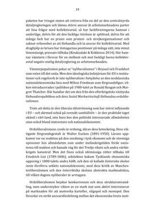 24	
  
	
  
	
  
paketen	
  har	
  tvingat	
  staten	
  att	
  retirera	
  från	
  en	
  del	
  av	
  den	
  centralstyrda	
  
detaljregleringen	
  och	
  lämna	
  större	
  ansvar	
  åt	
  arbetsmarknadens	
  parter	
  
att	
   lösa	
   frågor	
   med	
   kollektivavtal,	
   så	
   har	
   fackföreningarna	
   hamnat	
   i	
  
underläge,	
  delvis	
  för	
  att	
  den	
  fackliga	
  rörelsen	
  är	
  splittrad,	
  delvis	
  för	
  att	
  
många	
   fack	
   har	
   en	
   praxis	
   som	
   protest-­‐‑	
   och	
   strejkorganisationer	
   och	
  
saknar	
  erfarenhet	
  av	
  att	
  förhandla	
  och	
  ta	
  ansvar	
  för	
  kollektivavtal.	
  Med	
  
draghjälp	
  av	
  krisen	
  har	
  löntagarnas	
  positioner	
  på	
  många	
  sätt,	
  inte	
  minst	
  
lönemässigt,	
  pressats	
  tillbaka	
  (Koukiadaki	
  &	
  Kokkinou	
  2014).	
  Här	
  ham-­‐‑
nar	
  vänstern	
  i	
  försvar	
  för	
  en	
  stelbent	
  och	
  mot	
  fackligt	
  burna	
  kollektiv-­‐‑
avtal	
  negativ	
  statlig	
  detaljreglering	
  av	
  arbetsmarknaden.	
  	
  
Vänsterpopulismen	
  pekar	
  ut	
  ”nyliberalismen”	
  i	
  Bryssel	
  och	
  Frankfurt	
  
som	
  roten	
  till	
  det	
  onda.	
  Men	
  den	
  ideologiska	
  ledstjärnan	
  för	
  EU:s	
  institu-­‐‑
tioner	
  och	
  regelverk	
  är	
  inte	
  nyliberalism	
  i	
  betydelse	
  av	
  den	
  neoklassiska	
  
nationalekonomiska	
  lära	
  med	
  Milton	
  Friedman	
  som	
  förgrundsfigur,	
  vil-­‐‑
ken	
  introducerades	
  i	
  politiken	
  på	
  1980-­‐‑talet	
  av	
  Ronald	
  Reagan	
  och	
  Mar-­‐‑
gret	
  Thatcher.	
  Här	
  handlar	
  det	
  om	
  den	
  från	
  den	
  efterkrigstida	
  västtyska	
  
förbundsrepubliken	
  och	
  dess	
  Sozial	
  Markwirtschaft	
  förbundna	
  ordolibe-­‐‑
ralismen.	
  
Trots	
  att	
  detta	
  är	
  den	
  liberala	
  idéströmning	
  som	
  har	
  störst	
  inflytande	
  
i	
  EU	
  –	
  och	
  därmed	
  också	
  på	
  svenskt	
  samhällsliv	
  –	
  är	
  den	
  praktiskt	
  taget	
  
okänd	
  i	
  vårt	
  land,	
  inte	
  bara	
  hos	
  den	
  politiskt	
  intresserade	
  allmänheten	
  
utan	
  också	
  bland	
  statsvetare	
  och	
  nationalekonomer.	
  	
  	
  
Ordoliberalismens	
  credo	
  är	
  ordning,	
  därav	
  dess	
  beteckning.	
  Dess	
  vik-­‐‑
tigaste	
   förgrundsgestalt	
   är	
   Walter	
   Eucken	
   (1891-­‐‑1950).	
   Lärans	
   upp-­‐‑
komst	
  var	
  en	
  reaktion	
  på	
  den	
  oordning	
  i	
  tysk	
  ekonomi	
  och	
  de	
  stormiga	
  
opinioner	
   hos	
   allmänheten	
   som	
   under	
   mellankrigstiden	
   förde	
   nazis-­‐‑
terna	
  till	
  makten	
  och	
  banade	
  väg	
  för	
  det	
  Tredje	
  rikets	
  och	
  andra	
  världs-­‐‑
krigets	
   katastrof.	
   Men	
   det	
   finns	
   också	
   idémässiga	
   rötter	
   tillbaka	
   till	
  
Friedrich	
   List	
   (1789-­‐‑1846),	
   arkitekten	
   bakom	
   Tysklands	
   ekonomiska	
  
uppsving	
  i	
  1800-­‐‑talets	
  andra	
  hälft,	
  och	
  den	
  så	
  kallade	
  historiska	
  skolan	
  
inom	
  förrförra	
  seklets	
  nationalekonomi,	
  med	
  dess	
  kritik	
  av	
  Manches-­‐‑
terliberalismen	
   och	
   den	
   österrikiska	
   skolans	
   abstrakta	
   marknadslära,	
  
till	
  vilken	
  dagens	
  nyliberaler	
  är	
  arvtagare.	
  
Ordoliberalismen	
   bejakar	
   konkurrensen	
   och	
   dess	
   strukturomvand-­‐‑
ling,	
  men	
  understryker	
  vikten	
  av	
  en	
  stark	
  stat	
  som	
  aktivt	
  intervenerar	
  
på	
   marknaden	
   för	
   att	
   motverka	
   karteller,	
   oligopol	
   och	
   monopol.	
   Den	
  
förordar	
  en	
  strikt	
  ansvarsfördelning	
  mellan	
  det	
  ekonomiska	
  livets	
  insti-­‐‑
 