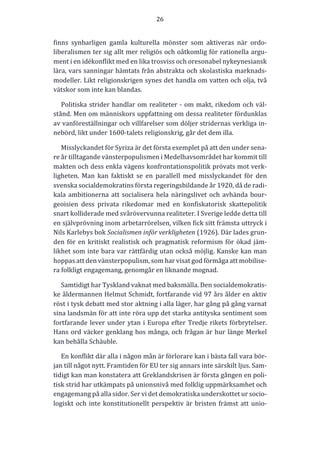 26	
  
	
  
	
  
finns	
   synbarligen	
   gamla	
   kulturella	
   mönster	
   som	
   aktiveras	
   när	
   ordo-­‐‑
liberalismen	
  ter	
  sig	
  allt	
  mer	
  religiös	
  och	
  oåtkomlig	
  för	
  rationella	
  argu-­‐‑
ment	
  i	
  en	
  idékonflikt	
  med	
  en	
  lika	
  trosviss	
  och	
  oresonabel	
  nykeynesiansk	
  
lära,	
  vars	
  sanningar	
  hämtats	
  från	
  abstrakta	
  och	
  skolastiska	
  marknads-­‐‑
modeller.	
  Likt	
  religionskrigen	
  synes	
  det	
  handla	
  om	
  vatten	
  och	
  olja,	
  två	
  
vätskor	
  som	
  inte	
  kan	
  blandas.	
  
Politiska	
  strider	
  handlar	
  om	
  realiteter	
  -­‐‑	
  om	
  makt,	
  rikedom	
  och	
  väl-­‐‑
stånd.	
  Men	
  om	
  människors	
  uppfattning	
  om	
  dessa	
  realiteter	
  fördunklas	
  
av	
  vanföreställningar	
  och	
  villfarelser	
  som	
  döljer	
  stridernas	
  verkliga	
  in-­‐‑
nebörd,	
  likt	
  under	
  1600-­‐‑talets	
  religionskrig,	
  går	
  det	
  dem	
  illa.	
  	
  	
  
Misslyckandet	
  för	
  Syriza	
  är	
  det	
  första	
  exemplet	
  på	
  att	
  den	
  under	
  sena-­‐‑
re	
  år	
  tilltagande	
  vänsterpopulismen	
  i	
  Medelhavsområdet	
  har	
  kommit	
  till	
  
makten	
  och	
  dess	
  enkla	
  vägens	
  konfrontationspolitik	
  prövats	
  mot	
  verk-­‐‑
ligheten.	
   Man	
   kan	
   faktiskt	
   se	
   en	
   parallell	
   med	
   misslyckandet	
   för	
   den	
  
svenska	
  socialdemokratins	
  första	
  regeringsbildande	
  år	
  1920,	
  då	
  de	
  radi-­‐‑
kala	
  ambitionerna	
  att	
  socialisera	
  hela	
  näringslivet	
  och	
  avhända	
  bour-­‐‑
geoisien	
   dess	
   privata	
   rikedomar	
   med	
   en	
   konfiskatorisk	
   skattepolitik	
  
snart	
  kolliderade	
  med	
  svårövervunna	
  realiteter.	
  I	
  Sverige	
  ledde	
  detta	
  till	
  
en	
  självprövning	
  inom	
  arbetarrörelsen,	
  vilken	
  fick	
  sitt	
  främsta	
  uttryck	
  i	
  
Nils	
  Karlebys	
  bok	
  Socialismen	
  inför	
  verkligheten	
  (1926).	
  Där	
  lades	
  grun-­‐‑
den	
  för	
  en	
  kritiskt	
  realistisk	
  och	
  pragmatisk	
  reformism	
  för	
  ökad	
  jäm-­‐‑
likhet	
  som	
  inte	
  bara	
  var	
  rättfärdig	
  utan	
  också	
  möjlig.	
  Kanske	
  kan	
  man	
  
hoppas	
  att	
  den	
  vänsterpopulism,	
  som	
  har	
  visat	
  god	
  förmåga	
  att	
  mobilise-­‐‑
ra	
  folkligt	
  engagemang,	
  genomgår	
  en	
  liknande	
  mognad.	
  
Samtidigt	
  har	
  Tyskland	
  vaknat	
  med	
  baksmälla.	
  Den	
  socialdemokratis-­‐‑
ke	
  åldermannen	
  Helmut	
  Schmidt,	
  fortfarande	
  vid	
  97	
  års	
  ålder	
  en	
  aktiv	
  
röst	
  i	
  tysk	
  debatt	
  med	
  stor	
  aktning	
  i	
  alla	
  läger,	
  har	
  gång	
  på	
  gång	
  varnat	
  
sina	
  landsmän	
  för	
  att	
  inte	
  röra	
  upp	
  det	
  starka	
  antityska	
  sentiment	
  som	
  
fortfarande	
  lever	
  under	
  ytan	
  i	
  Europa	
  efter	
  Tredje	
  rikets	
  förbrytelser.	
  
Hans	
  ord	
  väcker	
  genklang	
  hos	
  många,	
  och	
  frågan	
  är	
  hur	
  länge	
  Merkel	
  
kan	
  behålla	
  Schäuble.	
  
En	
  konflikt	
  där	
  alla	
  i	
  någon	
  mån	
  är	
  förlorare	
  kan	
  i	
  bästa	
  fall	
  vara	
  bör-­‐‑
jan	
  till	
  något	
  nytt.	
  Framtiden	
  för	
  EU	
  ter	
  sig	
  annars	
  inte	
  särskilt	
  ljus.	
  Sam-­‐‑
tidigt	
  kan	
  man	
  konstatera	
  att	
  Greklandskrisen	
  är	
  första	
  gången	
  en	
  poli-­‐‑
tisk	
  strid	
  har	
  utkämpats	
  på	
  unionsnivå	
  med	
  folklig	
  uppmärksamhet	
  och	
  
engagemang	
  på	
  alla	
  sidor.	
  Ser	
  vi	
  det	
  demokratiska	
  underskottet	
  ur	
  socio-­‐‑
logiskt	
  och	
  inte	
  konstitutionellt	
  perspektiv	
  är	
  bristen	
  främst	
  att	
  unio-­‐‑
 
