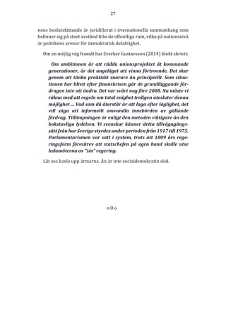 27	
  
	
  
	
  
nens	
  beslutsfattande	
  är	
  juridifierat	
  i	
  övernationella	
  sammanhang	
  som	
  
befinner	
  sig	
  på	
  stort	
  avstånd	
  från	
  de	
  offentliga	
  rum,	
  vilka	
  på	
  nationsnivå	
  
är	
  politikens	
  arenor	
  för	
  demokratisk	
  delaktighet.	
  
Om	
  en	
  möjlig	
  väg	
  framåt	
  har	
  Sverker	
  Gustavsson	
  (2014)	
  klokt	
  skrivit:	
  
Om	
   ambitionen	
   är	
   att	
   rädda	
   unionsprojektet	
   åt	
   kommande	
  
generationer,	
  är	
  det	
  angeläget	
  att	
  vinna	
  förtroende.	
  Det	
  sker	
  
genom	
  att	
  tänka	
  praktiskt	
  snarare	
  än	
  principiellt.	
  Som	
  situa-­‐‑
tionen	
  har	
  blivit	
  efter	
  finanskrisen	
  går	
  de	
  grundläggande	
  för-­‐‑
dragen	
  inte	
  att	
  ändra.	
  Det	
  var	
  svårt	
  nog	
  före	
  2008.	
  Nu	
  måste	
  vi	
  
räkna	
  med	
  att	
  regeln	
  om	
  total	
  enighet	
  troligen	
  utesluter	
  denna	
  
möjlighet	
  ...	
  Vad	
  som	
  då	
  återstår	
  är	
  att	
  laga	
  efter	
  läglighet,	
  det	
  
vill	
   säga	
   att	
   informellt	
   omvandla	
   innebörden	
   av	
   gällande	
  
fördrag.	
  Tillämpningen	
  är	
  enligt	
  den	
  metoden	
  viktigare	
  än	
  den	
  
bokstavliga	
  lydelsen.	
  Vi	
  svenskar	
  känner	
  detta	
  tillvägagångs-­‐‑
sätt	
  från	
  hur	
  Sverige	
  styrdes	
  under	
  perioden	
  från	
  1917	
  till	
  1975.	
  
Parlamentarismen	
   var	
   satt	
   i	
   system,	
   trots	
   att	
   1809	
   års	
   rege-­‐‑
ringsform	
   föreskrev	
   att	
   statschefen	
   på	
   egen	
   hand	
   skulle	
   utse	
  
ledamöterna	
  av	
  ”sin”	
  regering.	
  	
  	
  	
  	
  	
  	
  	
  	
  	
  	
  	
  	
  	
  	
  	
  	
  
Låt	
  oss	
  kavla	
  upp	
  ärmarna.	
  Än	
  är	
  inte	
  socialdemokratin	
  död.	
  
	
  
	
  
	
  
	
  
o	
  O	
  o	
  
	
  
	
  
	
  
	
  
	
  
	
  
	
  
	
  
	
  
 
