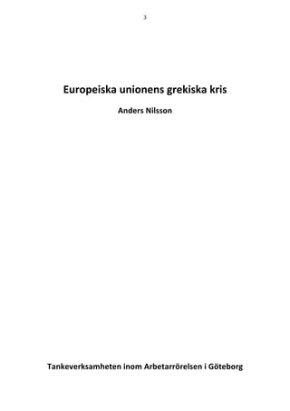 3	
  
	
  
	
  
	
  
	
  
	
  
	
  
Europeiska  unionens  grekiska  kris  
Anders  Nilsson  
  
  
	
  
	
  
	
  
	
  
	
  
	
  
	
  
	
  
	
  
	
  
	
  
	
  
	
  
	
  
	
  
	
  
	
  
	
  
	
  
	
  
	
  
	
  
	
  
Tankeverksamheten  inom  Arbetarrörelsen  i  Göteborg  
 