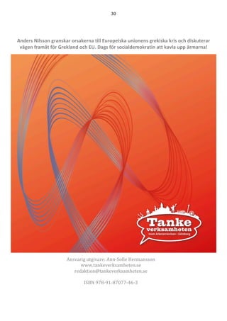 30	
  
	
  
	
  
  
Anders  Nilsson  granskar  orsakerna  till  Europeiska  unionens  grekiska  kris  och  diskuterar  
vägen  framåt  för  Grekland  och  EU.  Dags  för  socialdemokratin  att  kavla  upp  ärmarna!      
  
Ansvarig	
  utgivare:	
  Ann-­‐‑Sofie	
  Hermansson	
  
www.tankeverksamheten.se	
  
redaktion@tankeverksamheten.se	
  
	
  
ISBN	
  978-­‐‑91-­‐‑87077-­‐‑46-­‐‑3	
  
 