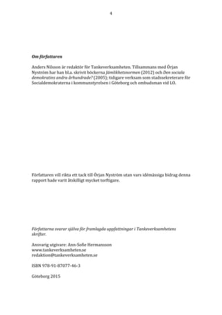 4	
  
	
  
	
  
	
  
	
  
	
  
	
  
Om	
  författaren	
  
	
  
Anders	
  Nilsson	
  är	
  redaktör	
  för	
  Tankeverksamheten.	
  Tillsammans	
  med	
  Örjan	
  
Nyström	
  har	
  han	
  bl.a.	
  skrivit	
  böckerna	
  Jämlikhetsnormen	
  (2012)	
  och	
  Den	
  sociala	
  
demokratins	
  andra	
  århundrade?	
  (2005);	
  tidigare	
  verksam	
  som	
  stadssekreterare	
  för	
  
Socialdemokraterna	
  i	
  kommunstyrelsen	
  i	
  Göteborg	
  och	
  ombudsman	
  vid	
  LO.	
  
	
  
	
  
	
  
	
  
	
  
	
  
	
  
	
  
	
  
	
  
	
  
	
  
	
  
	
  
Författaren	
  vill	
  rikta	
  ett	
  tack	
  till	
  Örjan	
  Nyström	
  utan	
  vars	
  idémässiga	
  bidrag	
  denna	
  
rapport	
  hade	
  varit	
  åtskilligt	
  mycket	
  torftigare.	
  	
  
	
  
	
  
	
  
	
  
	
  
	
  
	
  
	
  
Författarna	
  svarar	
  själva	
  för	
  framlagda	
  uppfattningar	
  i	
  Tankeverksamhetens	
  
skrifter.	
  
	
  
Ansvarig	
  utgivare:	
  Ann-­‐‑Sofie	
  Hermansson	
  
www.tankeverksamheten.se	
  
redaktion@tankeverksamheten.se	
  
	
  
ISBN	
  978-­‐‑91-­‐‑87077-­‐‑46-­‐‑3	
  
	
  
Göteborg	
  2015	
  
 