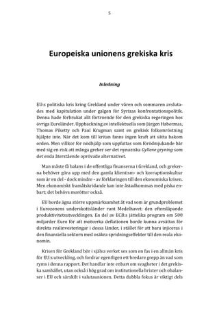 5	
  
	
  
	
  
  
	
  
Europeiska  unionens  grekiska  kris  
	
  
	
  
Inledning	
  
	
  
EU:s	
  politiska	
  kris	
  kring	
  Grekland	
  under	
  våren	
  och	
  sommaren	
  avsluta-­‐‑
des	
   med	
   kapitulation	
   under	
   galgen	
   för	
   Syrizas	
   konfrontationspolitik.	
  
Denna	
  hade	
  förbrukat	
  allt	
  förtroende	
  för	
  den	
  grekiska	
  regeringen	
  hos	
  
övriga	
  Euroländer.	
  Uppbackning	
  av	
  intellektuella	
  som	
  Jürgen	
  Habermas,	
  
Thomas	
   Piketty	
   och	
   Paul	
   Krugman	
   samt	
   en	
   grekisk	
   folkomröstning	
  
hjälpte	
  inte.	
  När	
  det	
  kom	
  till	
  kritan	
  fanns	
  ingen	
  kraft	
  att	
  sätta	
  bakom	
  
orden.	
  Men	
  villkor	
  för	
  nödhjälp	
  som	
  uppfattas	
  som	
  förödmjukande	
  bär	
  
med	
  sig	
  en	
  risk	
  att	
  många	
  greker	
  ser	
  det	
  nynaziska	
  Gyllene	
  gryning	
  som	
  
det	
  enda	
  återstående	
  oprövade	
  alternativet.	
  
Man	
  måste	
  få	
  balans	
  i	
  de	
  offentliga	
  finanserna	
  i	
  Grekland,	
  och	
  greker-­‐‑
na	
  behöver	
  göra	
  upp	
  med	
  den	
  gamla	
  klientism-­‐‑	
  och	
  korruptionskultur	
  
som	
  är	
  en	
  del	
  -­‐‑	
  dock	
  mindre	
  -­‐‑	
  av	
  förklaringen	
  till	
  den	
  ekonomiska	
  krisen.	
  
Men	
  ekonomiskt	
  framåtskridande	
  kan	
  inte	
  åstadkommas	
  med	
  piska	
  en-­‐‑
bart;	
  det	
  behövs	
  morötter	
  också.	
  
EU	
  borde	
  ägna	
  större	
  uppmärksamhet	
  åt	
  vad	
  som	
  är	
  grundproblemet	
  
i	
   Eurozonens	
   underskottsländer	
   runt	
   Medelhavet:	
   den	
   eftersläpande	
  
produktivitetsutvecklingen.	
  En	
  del	
  av	
  ECB:s	
  jättelika	
  program	
  om	
  500	
  
miljarder	
  Euro	
  för	
  att	
  motverka	
  deflationen	
  borde	
  kunna	
  avsättas	
  för	
  
direkta	
  realinvesteringar	
  i	
  dessa	
  länder,	
  i	
  stället	
  för	
  att	
  bara	
  injiceras	
  i	
  
den	
  finansiella	
  sektorn	
  med	
  osäkra	
  spridningseffekter	
  till	
  den	
  reala	
  eko-­‐‑
nomin.	
  
Krisen	
  för	
  Grekland	
  bör	
  i	
  själva	
  verket	
  ses	
  som	
  en	
  fas	
  i	
  en	
  allmän	
  kris	
  
för	
  EU:s	
  utveckling,	
  och	
  fordrar	
  egentligen	
  ett	
  bredare	
  grepp	
  än	
  vad	
  som	
  
ryms	
  i	
  denna	
  rapport.	
  Det	
  handlar	
  inte	
  enbart	
  om	
  svagheter	
  i	
  det	
  grekis-­‐‑
ka	
  samhället,	
  utan	
  också	
  i	
  hög	
  grad	
  om	
  institutionella	
  brister	
  och	
  obalan-­‐‑
ser	
  i	
  EU	
  och	
  särskilt	
  i	
  valutaunionen.	
  Detta	
  dubbla	
  fokus	
  är	
  viktigt	
  dels	
  
 