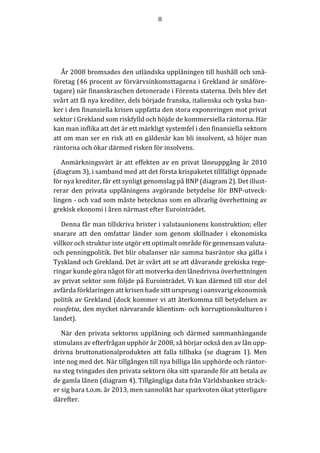 8	
  
	
  
	
  
År	
  2008	
  bromsades	
  den	
  utländska	
  upplåningen	
  till	
  hushåll	
  och	
  små-­‐‑
företag	
  (46	
  procent	
  av	
  förvärvsinkomsttagarna	
  i	
  Grekland	
  är	
  småföre-­‐‑
tagare)	
  när	
  finanskraschen	
  detonerade	
  i	
  Förenta	
  staterna.	
  Dels	
  blev	
  det	
  
svårt	
  att	
  få	
  nya	
  krediter,	
  dels	
  började	
  franska,	
  italienska	
  och	
  tyska	
  ban-­‐‑
ker	
  i	
  den	
  finansiella	
  krisen	
  uppfatta	
  den	
  stora	
  exponeringen	
  mot	
  privat	
  
sektor	
  i	
  Grekland	
  som	
  riskfylld	
  och	
  höjde	
  de	
  kommersiella	
  räntorna.	
  Här	
  
kan	
  man	
  inflika	
  att	
  det	
  är	
  ett	
  märkligt	
  systemfel	
  i	
  den	
  finansiella	
  sektorn	
  
att	
  om	
  man	
  ser	
  en	
  risk	
  att	
  en	
  gäldenär	
  kan	
  bli	
  insolvent,	
  så	
  höjer	
  man	
  
räntorna	
  och	
  ökar	
  därmed	
  risken	
  för	
  insolvens.	
  
Anmärkningsvärt	
  är	
  att	
  effekten	
  av	
  en	
  privat	
  låneuppgång	
  år	
  2010	
  
(diagram	
  3),	
  i	
  samband	
  med	
  att	
  det	
  första	
  krispaketet	
  tillfälligt	
  öppnade	
  
för	
  nya	
  krediter,	
  får	
  ett	
  synligt	
  genomslag	
  på	
  BNP	
  (diagram	
  2).	
  Det	
  illust-­‐‑
rerar	
   den	
   privata	
   upplåningens	
   avgörande	
   betydelse	
   för	
   BNP-­‐‑utveck-­‐‑
lingen	
  -­‐‑	
  och	
  vad	
  som	
  måste	
  betecknas	
  som	
  en	
  allvarlig	
  överhettning	
  av	
  
grekisk	
  ekonomi	
  i	
  åren	
  närmast	
  efter	
  Eurointrädet.	
  
Denna	
  får	
  man	
  tillskriva	
  brister	
  i	
  valutaunionens	
  konstruktion;	
  eller	
  
snarare	
   att	
   den	
   omfattar	
   länder	
   som	
   genom	
   skillnader	
   i	
   ekonomiska	
  
villkor	
  och	
  struktur	
  inte	
  utgör	
  ett	
  optimalt	
  område	
  för	
  gemensam	
  valuta-­‐‑	
  
och	
  penningpolitik.	
  Det	
  blir	
  obalanser	
  när	
  samma	
  basräntor	
  ska	
  gälla	
  i	
  
Tyskland	
  och	
  Grekland.	
  Det	
  är	
  svårt	
  att	
  se	
  att	
  dåvarande	
  grekiska	
  rege-­‐‑
ringar	
  kunde	
  göra	
  något	
  för	
  att	
  motverka	
  den	
  lånedrivna	
  överhettningen	
  
av	
  privat	
  sektor	
  som	
  följde	
  på	
  Eurointrädet.	
  Vi	
  kan	
  därmed	
  till	
  stor	
  del	
  
avfärda	
  förklaringen	
  att	
  krisen	
  hade	
  sitt	
  ursprung	
  i	
  oansvarig	
  ekonomisk	
  
politik	
  av	
  Grekland	
  (dock	
  kommer	
  vi	
  att	
  återkomma	
  till	
  betydelsen	
  av	
  
rousfetia,	
  den	
  mycket	
  närvarande	
  klientism-­‐‑	
  och	
  korruptionskulturen	
  i	
  
landet).	
  
När	
  den	
  privata	
  sektorns	
  upplåning	
  och	
  därmed	
  sammanhängande	
  
stimulans	
  av	
  efterfrågan	
  upphör	
  år	
  2008,	
  så	
  börjar	
  också	
  den	
  av	
  lån	
  upp-­‐‑
drivna	
  bruttonationalprodukten	
  att	
  falla	
  tillbaka	
  (se	
  diagram	
  1).	
  Men	
  
inte	
  nog	
  med	
  det.	
  När	
  tillgången	
  till	
  nya	
  billiga	
  lån	
  upphörde	
  och	
  räntor-­‐‑
na	
  steg	
  tvingades	
  den	
  privata	
  sektorn	
  öka	
  sitt	
  sparande	
  för	
  att	
  betala	
  av	
  
de	
  gamla	
  lånen	
  (diagram	
  4).	
  Tillgängliga	
  data	
  från	
  Världsbanken	
  sträck-­‐‑
er	
  sig	
  bara	
  t.o.m.	
  år	
  2013,	
  men	
  sannolikt	
  har	
  sparkvoten	
  ökat	
  ytterligare	
  
därefter.	
  
	
  
	
  
 